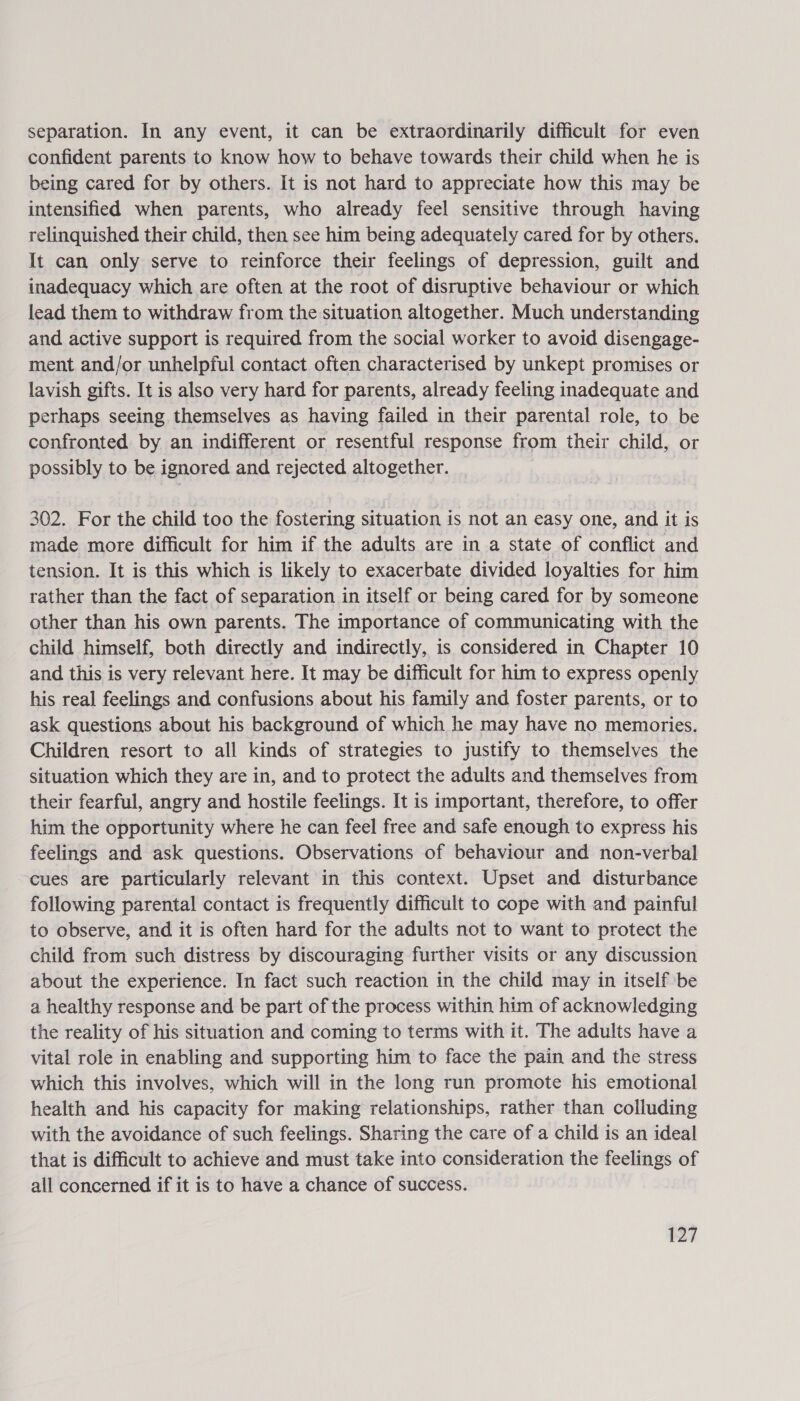 separation. In any event, it can be extraordinarily difficult for even confident parents to know how to behave towards their child when he is being cared for by others. It is not hard to appreciate how this may be intensified when parents, who already feel sensitive through having relinquished their child, then see him being adequately cared for by others. It can only serve to reinforce their feelings of depression, guilt and inadequacy which are often at the root of disruptive behaviour or which lead them to withdraw from the situation altogether. Much understanding and active support is required from the social worker to avoid disengage- ment and/or unhelpful contact often characterised by unkept promises or lavish gifts. It is also very hard for parents, already feeling inadequate and perhaps seeing themselves as having failed in their parental role, to be confronted by an indifferent or resentful response from their child, or possibly to be ignored and rejected altogether. | 302. For the child too the fostering situation is not an easy one, and it is made more difficult for him if the adults are in a state of conflict and tension. It is this which is likely to exacerbate divided loyalties for him rather than the fact of separation in itself or being cared for by someone other than his own parents. The importance of communicating with the child himself, both directly and indirectly, is considered in Chapter 10 and this is very relevant here. It may be difficult for him to express openly his real feelings and confusions about his family and foster parents, or to ask questions about his background of which he may have no memories. Children resort to all kinds of strategies to justify to themselves the situation which they are in, and to protect the adults and themselves from their fearful, angry and hostile feelings. It is important, therefore, to offer him the opportunity where he can feel free and safe enough to express his feelings and ask questions. Observations of behaviour and non-verbal cues are particularly relevant in this context. Upset and disturbance following parental contact is frequently difficult to cope with and painful to observe, and it is often hard for the adults not to want to protect the child from such distress by discouraging further visits or any discussion about the experience. In fact such reaction in the child may in itself ‘be a healthy response and be part of the process within him of acknowledging the reality of his situation and coming to terms with it. The adults have a vital role in enabling and supporting him to face the pain and the stress which this involves, which will in the long run promote his emotional health and his capacity for making relationships, rather than colluding with the avoidance of such feelings. Sharing the care of a child is an ideal that is difficult to achieve and must take into consideration the feelings of all concerned if it is to have a chance of success.