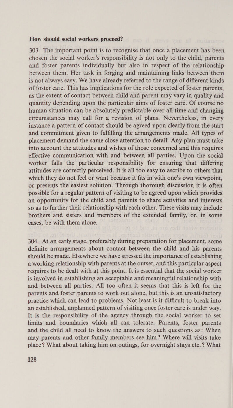 How should social workers proceed? 303. The important point is to recognise that once a placement has been chosen the social worker’s responsibility is not only to the child, parents and foster parents individually but also in respect of the relationship between them. Her task in forging and maintaining links between them is not always easy. We have already referred to the range of different kinds of foster care. This has implications for the role expected of foster parents, as the extent of contact between child and parent may vary in quality and quantity depending upon the particular aims of foster care. Of course no human situation can be absolutely predictable over all time and changing circumstances may call for a revision of plans. Nevertheless, in every instance a pattern of contact should be agreed upon clearly from the start and commitment given to fulfilling the arrangements made. All types of placement demand the same close attention to detail. Any plan must take into account the attitudes and wishes of those concerned and this requires effective communication with and between all parties. Upon the social worker falls the particular responsibility for ensuring that differing attitudes are correctly perceived. It is all too easy to ascribe to others that which they do not feel or want because it fits in with one’s own viewpoint, or presents the easiest solution. Through thorough discussion it is often possible for a regular pattern of visiting to be agreed upon which provides an opportunity for the child and parents to share activities and interests so as to further their relationship with each other. These visits may include brothers and sisters and members of the extended family, or, in some cases, be with them alone. 304. At an early stage, preferably during preparation for placement, some definite arrangements about contact between the child and his parents should be made. Elsewhere we have stressed the importance of establishing a working relationship with parents at the outset, and this particular aspect requires to be dealt with at this point. It is essential that the social worker is involved in establishing an acceptable and meaningful relationship with and between all parties. All too often it seems that this is left for the parents and foster parents to work out alone, but this is an unsatisfactory practice which can lead to problems. Not least is it difficult to break into an established, unplanned pattern of visiting once foster care is under way. It is the responsibility of the agency through the social worker to set limits and boundaries which all can tolerate. Parents, foster parents and the child all need to know the answers to such questions as: When may parents and other family members see him? Where will visits take place? What about taking him on outings, for overnight stays etc. ? What