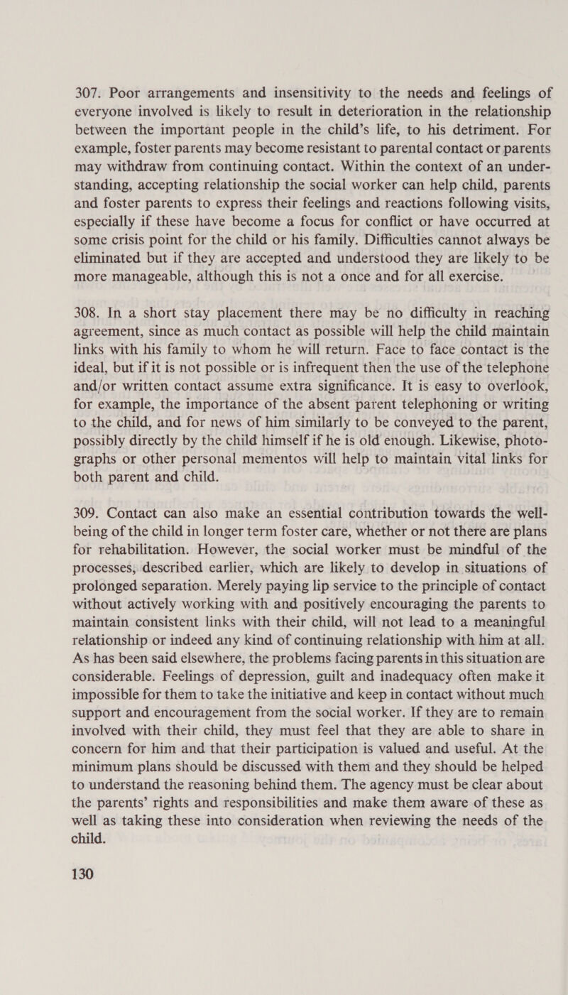 307. Poor arrangements and insensitivity to the needs and feelings of everyone involved is likely to result in deterioration in the relationship between the important people in the child’s life, to his detriment. For example, foster parents may become resistant to parental contact or parents may withdraw from continuing contact. Within the context of an under- standing, accepting relationship the social worker can help child, parents and foster parents to express their feelings and reactions following visits, especially if these have become a focus for conflict or have occurred at some crisis point for the child or his family. Difficulties cannot always be eliminated but if they are accepted and understood they are likely to be more manageable, although this is not a once and for all exercise. — 308. In a short stay placement there may be no difficulty in reaching agreement, since as much contact as possible will help the child maintain links with his family to whom he will return. Face to face contact is the ideal, but if it is not possible or is infrequent then the use of the telephone and/or written contact assume extra significance. It is easy to overlook, for example, the importance of the absent parent telephoning or writing to the child, and for news of him similarly to be conveyed to the parent, possibly directly by the child himself if he is old enough. Likewise, photo- graphs or other personal mementos will help to maintain vital links for both parent and child. 309. Contact can also make an essential contribution towards the well- being of the child in longer term foster care, whether or not there are plans for rehabilitation. However, the social worker must be mindful of the processes, described earlier, which are likely to develop in situations of prolonged separation. Merely paying lip service to the principle of contact without actively working with and positively encouraging the parents to maintain consistent links with their child, will not lead to a meaningful relationship or indeed any kind of continuing relationship with him at all. As has been said elsewhere, the problems facing parents in this situation are considerable. Feelings of depression, guilt and inadequacy often make it impossible for them to take the initiative and keep in contact without much support and encouragement from the social worker. If they are to remain involved with their child, they must feel that they are able to share in concern for him and that their participation is valued and useful. At the minimum plans should be discussed with them and they should be helped to understand the reasoning behind them. The agency must be clear about the parents’ rights and responsibilities and make them aware of these as well as taking these into consideration when reviewing the needs of the child.