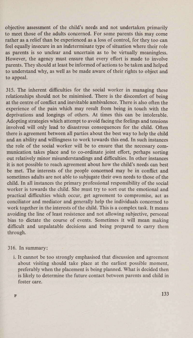 objective assessment of the child’s needs and not undertaken primarily to meet those of the adults concerned. For some parents this may come rather as a relief than be experienced as a loss of control, for they too can feel equally insecure in an indeterminate type of situation where their role as parents is so unclear and uncertain as to be virtually meaningless. However, the agency must ensure that every effort is made to involve parents. They should at least be informed of actions to be taken and helped to understand why, as well as be made aware of their rights to object and to appeal. 315. The inherent difficulties for the social worker in managing these relationships should not be minimised. There is the discomfort of being at the centre of conflict and inevitable ambivalence. There is also often the experience of the pain which may result from being in touch with the deprivations and longings of others. At times this can be intolerable. Adopting strategies which attempt to avoid facing the feelings and tensions involved will only lead to disastrous consequences for the child. Often there is agreement between all parties about the best way to help the child and an ability and willingness to work towards this end. In such instances the role of the social worker will be to ensure that the necessary com- munication takes place and to co-ordinate joint effort, perhaps sorting out relatively minor misunderstandings and difficulties. In other instances it is not possible to reach agreement about how the child’s needs can best be met. The interests of the people concerned may be in conflict and sometimes adults are not able to subjugate their own needs to those of the child. In all instances the primary professional responsibility of the social worker is towards the child. She must try to sort out the emotional and practical difficulties which occur, get agreement to compromise, act as conciliator and mediator and generally help the individuals concerned to work together in the interests of the child. This is a complex task. It means avoiding the line of least resistence and not allowing subjective, personal bias to dictate the course of events. Sometimes it will mean making difficult and unpalatable decisions and being prepared to carry them through. 316. In summary: i. It cannot be too strongly emphasised that discussion and agreement about visiting should take place at the earliest possible moment, preferably when the placement is being planned. What is decided then is likely to determine the future contact between parents and child in foster care.