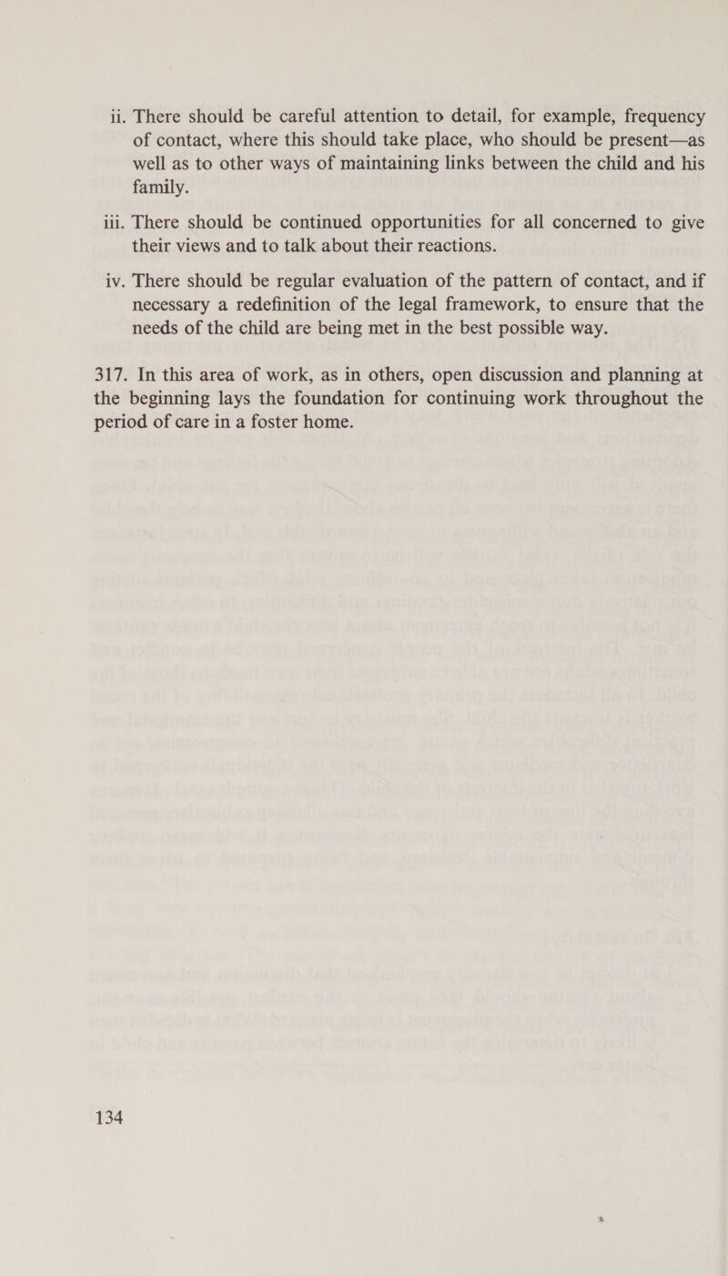ii. There should be careful attention to detail, for example, frequency of contact, where this should take place, who should be present—as well as to other ways of maintaining links between the child and his family. | iii. There should be continued opportunities for all concerned to give their views and to talk about their reactions. iv. There should be regular evaluation of the pattern of contact, and if necessary a redefinition of the legal framework, to ensure that the needs of the child are being met in the best possible way. 317. In this area of work, as in others, open discussion and planning at the beginning lays the foundation for continuing work throughout the period of care in a foster home.