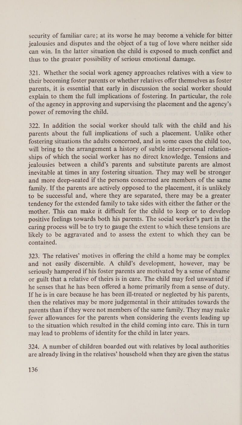 security of familiar care; at its worse he may become a vehicle for bitter jealousies and disputes and the object of a tug of love where neither side can win. In the latter situation the child is exposed to much conflict and thus to the greater possibility of serious emotional damage. i 321. Whether the social work agency approaches relatives with a view to their becoming foster parents or whether relatives offer themselves as foster parents, it is essential that early in discussion the social worker should explain to them the full implications of fostering. In particular, the role of the agency in approving and supervising the placement and the agency’s power of removing the child. 322. In addition the social worker should talk with the child and his parents about the full implications of such a placement. Unlike other fostering situations the adults concerned, and in some cases the child too, will bring to the arrangement a history of subtle inter-personal relation- ships of which the social worker has no direct knowledge. Tensions and jealousies between a child’s parents and substitute parents are almost inevitable at times in any fostering situation. They may well be stronger and more deep-seated if the persons concerned are members of the same family. If the parents are actively opposed to the placement, it is unlikely to be successful and, where they are separated, there may be a greater tendency for the extended family to take sides with either the father or the mother. This can make it difficult for the child to keep or to develop positive feelings towards both his parents. The social worker’s part in the caring process will be to try to gauge the extent to which these tensions are likely to be aggravated and to assess the extent to which they can be contained. 323. The relatives’ motives in offering the child a home may be complex and not easily discernible. A child’s development, however, may be seriously hampered if his foster parents are motivated by a sense of shame or guilt that a relative of theirs is in care. The child may feel unwanted if he senses that he has been offered a home primarily from a sense of duty. If he is in care because he has been ill-treated or neglected by his parents, then the relatives may be more judgemental in their attitudes towards the parents than if they were not members of the same family. They may make fewer allowances for the parents when considering the events leading up to the situation which resulted in the child coming into care. This in turn may lead to problems of identity for the child in later years. 324. A number of children boarded out with relatives by local authorities are already living in the relatives’ household when they are given the status