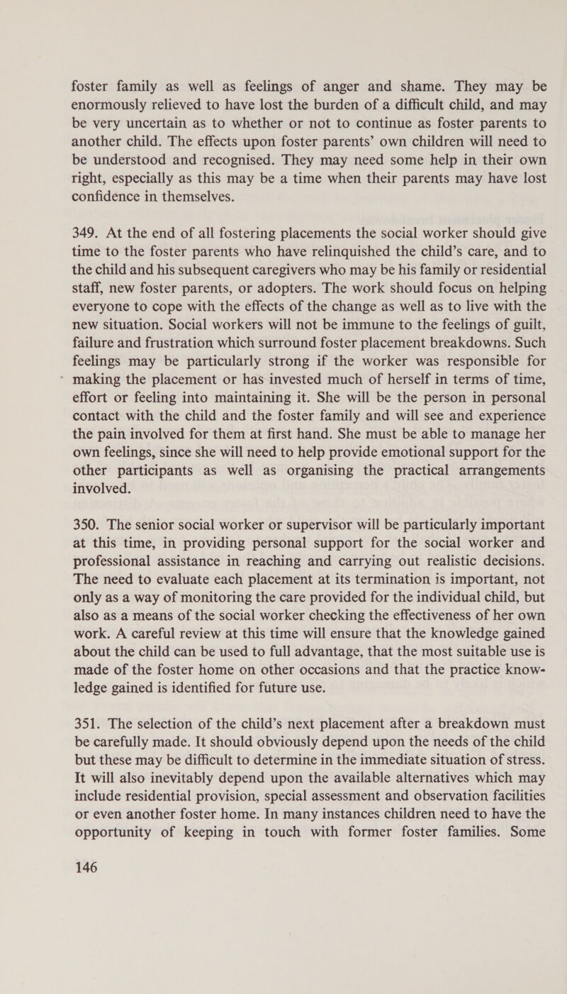 foster family as well as feelings of anger and shame. They may be enormously relieved to have lost the burden of a difficult child, and may be very uncertain as to whether or not to continue as foster parents to another child. The effects upon foster parents’ own children will need to be understood and recognised. They may need some help in their own right, especially as this may be a time when their parents may have lost confidence in themselves. 349. At the end of all fostering placements the social worker should give time to the foster parents who have relinquished the child’s care, and to the child and his subsequent caregivers who may be his family or residential staff, new foster parents, or adopters. The work should focus on helping everyone to cope with the effects of the change as well as to live with the new situation. Social workers will not be immune to the feelings of guilt, failure and frustration which surround foster placement breakdowns. Such feelings may be particularly strong if the worker was responsible for * making the placement or has invested much of herself in terms of time, effort or feeling into maintaining it. She will be the person in personal contact with the child and the foster family and will see and experience the pain involved for them at first hand. She must be able to manage her own feelings, since she will need to help provide emotional support for the other participants as well as organising the practical arrangements involved. 350. The senior social worker or supervisor will be particularly important at this time, in providing personal support for the social worker and professional assistance in reaching and carrying out realistic decisions. The need to evaluate each placement at its termination is important, not only as a way of monitoring the care provided for the individual child, but also as a means of the social worker checking the effectiveness of her own work. A careful review at this time will ensure that the knowledge gained about the child can be used to full advantage, that the most suitable use is made of the foster home on other occasions and that the practice know- ledge gained is identified for future use. 351. The selection of the child’s next placement after a breakdown must be carefully made. It should obviously depend upon the needs of the child but these may be difficult to determine in the immediate situation of stress. It will also inevitably depend upon the available alternatives which may include residential provision, special assessment and observation facilities or even another foster home. In many instances children need to have the opportunity of keeping in touch with former foster families. Some