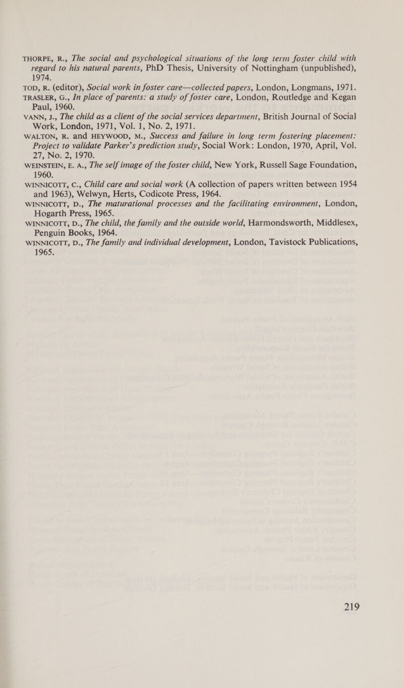 THORPE, R., The social and psychological situations of the long term foster child with regard to his natural parents, PhD Thesis, University of Nottingham (unpublished), 1974. TOD, R. (editor), Social work in foster care—collected papers, London, Longmans, 1971. TRASLER, G., In place of parents: a study of foster care, London, Routledge and Kegan Paul, 1960. VANN, J., Lhe child as a client of the social services department, British Journal of Social Work, London, 1971, Vol. 1, No. 2, 1971. WALTON, R. and HEYWOOD, M., Success and failure in long term fostering placement: Project to validate Parker’s prediction study, Social Work: London, 1970, April, Vol. 27, No. 2, 1970. WEINSTEIN, E. A., The self image of the foster child, New York, Russell Sage Foundation, 1960. WINNICOTT, C., Child care and social work (A collection of papers written between 1954 and 1963), Welwyn, Herts, Codicote Press, 1964. WINNICOTT, D., The maturational processes and the facilitating environment, London, Hogarth Press, 1965. WINNICOTT, D., The child, the family and the outside world, Harmondsworth, Middlesex, Penguin Books, 1964. WINNICOTT, D., The family and individual development, London, Tavistock Publications, 1965.