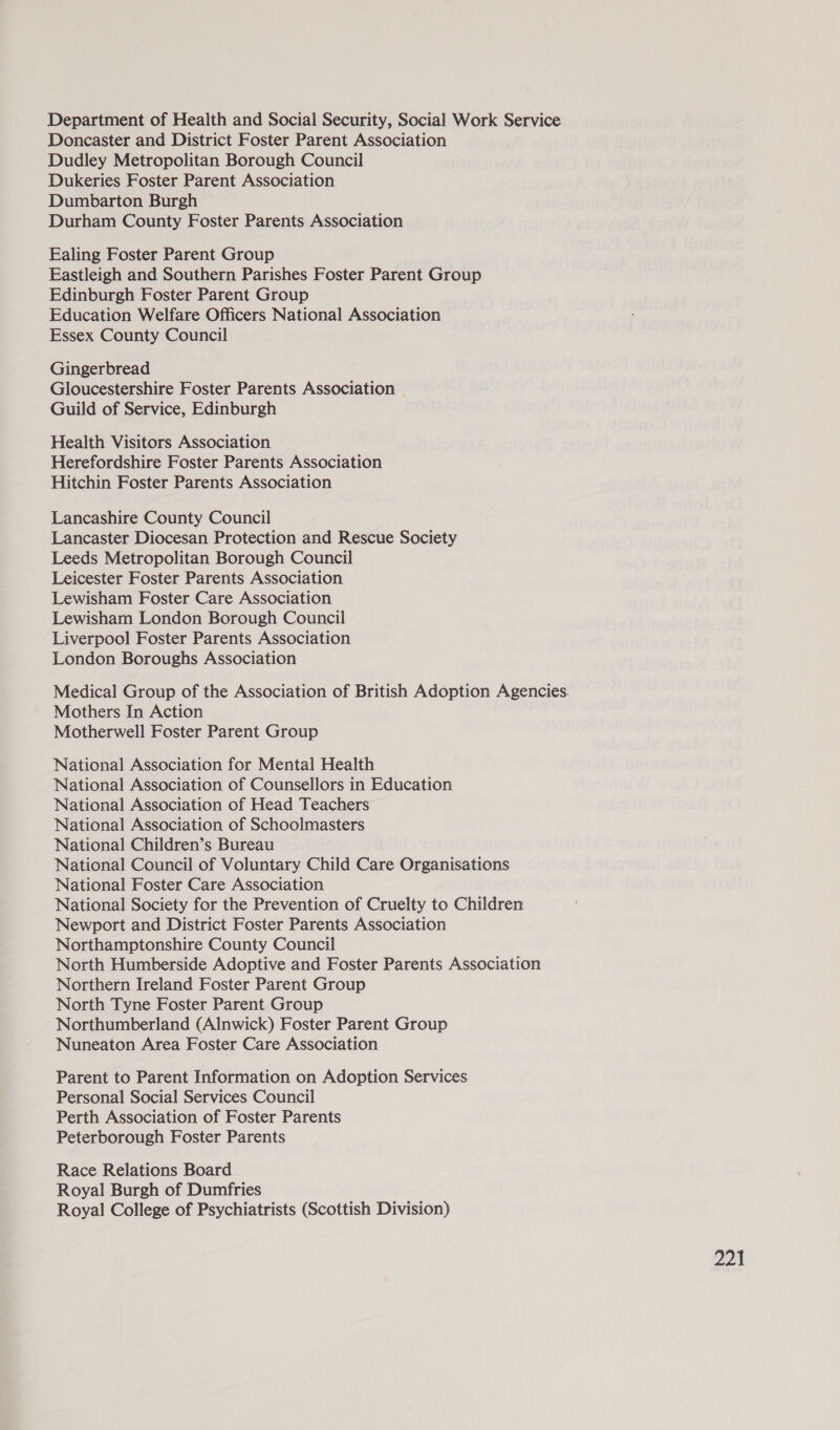 Department of Health and Social Security, Social Work Service Doncaster and District Foster Parent Association Dudley Metropolitan Borough Council Dukeries Foster Parent Association Dumbarton Burgh Durham County Foster Parents Association Ealing Foster Parent Group Eastleigh and Southern Parishes Foster Parent Group Edinburgh Foster Parent Group Education Welfare Officers National Association Essex County Council Gingerbread Gloucestershire Foster Parents Association © Guild of Service, Edinburgh Health Visitors Association Herefordshire Foster Parents Association Hitchin Foster Parents Association Lancashire County Council Lancaster Diocesan Protection and Rescue Society Leeds Metropolitan Borough Council Leicester Foster Parents Association Lewisham Foster Care Association Lewisham London Borough Council Liverpool Foster Parents Association London Boroughs Association Medical Group of the Association of British Adoption Agencies. Mothers In Action Motherwell Foster Parent Group National Association for Mental Health National Association of Counsellors in Education National Association of Head Teachers National Association of Schoolmasters National Children’s Bureau National Council of Voluntary Child Care Organisations National Foster Care Association National Society for the Prevention of Cruelty to Children Newport and District Foster Parents Association Northamptonshire County Council North Humberside Adoptive and Foster Parents Association Northern Ireland Foster Parent Group North Tyne Foster Parent Group Northumberland (Alnwick) Foster Parent Group Nuneaton Area Foster Care Association Parent to Parent Information on Adoption Services Personal Social Services Council Perth Association of Foster Parents Peterborough Foster Parents Race Relations Board Royal Burgh of Dumfries Royal College of Psychiatrists (Scottish Division)