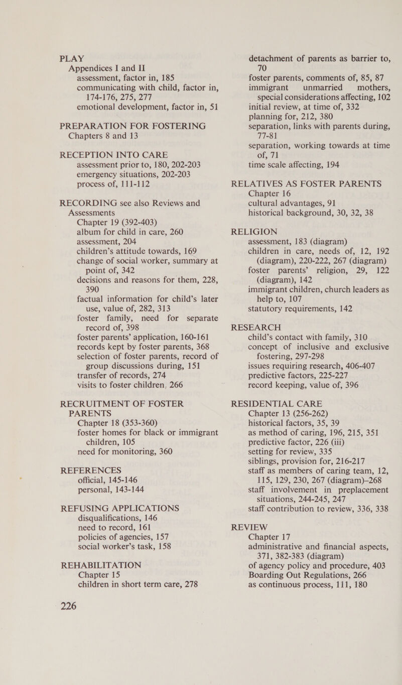 PLAY Appendices I and II assessment, factor in, 185 communicating with child, factor in, 174-176, 275, 277 emotional development, factor in, 51 PREPARATION FOR FOSTERING Chapters 8 and 13 RECEPTION INTO CARE assessment prior to, 180, 202-203 emergency situations, 202-203 process of, 111-112 RECORDING see also Reviews and Assessments Chapter 19 (392-403) album for child in care, 260 assessment, 204 children’s attitude towards, 169 change of social worker, summary at point of, 342 decisions and reasons for them, 228, 390 factual information for child’s later use, value of, 282, 313 foster family, need for separate record of, 398 foster parents’ application, 160-161 records kept by foster parents, 368 selection of foster parents, record of group discussions during, 151 transfer of records, 274 visits to foster children, 266 RECRUITMENT OF FOSTER PARENTS Chapter 18 (353-360) foster homes for black or immigrant children, 105 need for monitoring, 360 REFERENCES official, 145-146 personal, 143-144 REFUSING APPLICATIONS disqualifications, 146 need to record, 161 policies of agencies, 157 social worker’s task, 158 REHABILITATION Chapter 15 226 detachment of parents as barrier to, 70 foster parents, comments of, 85, 87 immigrant unmarried mothers, special considerations affecting, 102 initial review, at time of, 332 planning for, 212, 380 separation, links with parents during, 77-81 separation, working towards at time of, 71 time scale affecting, 194 RELATIVES AS FOSTER PARENTS Chapter 16 cultural advantages, 91 historical background, 30, 32, 38 RELIGION assessment, 183 (diagram) children in care, needs of, 12, 192 (diagram), 220-222, 267 (diagram) foster parents’ religion, 29, 122 (diagram), 142 immigrant children, church leaders as help to, 107 statutory requirements, 142 RESEARCH child’s contact with family, 310 concept of inclusive and exclusive fostering, 297-298 issues requiring research, 406-407 predictive factors, 225-227 record keeping, value of, 396 RESIDENTIAL CARE Chapter 13 (256-262) historical factors, 35, 39 as method of caring, 196, 215, 351 predictive factor, 226 (iii) setting for review, 335 siblings, provision for, 216-217 staff as members of caring team, 12, 115, 129, 230, 267 (diagram)—268 staff involvement in preplacement situations, 244-245, 247 staff contribution to review, 336, 338 REVIEW Chapter 17 administrative and financial aspects, 371, 382-383 (diagram) of agency policy and procedure, 403 Boarding Out Regulations, 266