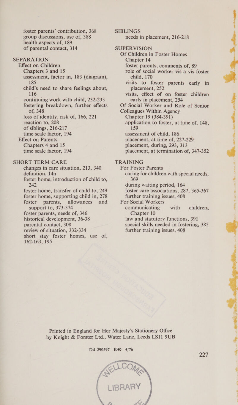 foster parents’ contribution, 368 group discussions, use of, 388 health aspects of, 189 SIBLINGS needs in placement, 216-218 &gt;. paw nn aman. of parental contact, 314 SUPERVISION Of Children in Foster Homes SEPARATION Chapter 14  Effect on Children Chapters 3 and 15 assessment, factor in, 183 (diagram), 185 child’s need to share feelings about, 116 continuing work with child, 232-233 fostering breakdown, further effects of, 348 loss of identity, risk of, 166, 221 reaction to, 208 of siblings, 216-217 time scale factor, 194 Chapters 4 and 15 time scale factor, 194 changes in care situation, 213, 340 definition, 14n foster home, introduction of child to, 242 foster home, transfer of child to, 249 foster home, supporting child in, 278 foster parents, allowances and support to, 373-374 foster parents, needs of, 346 historical development, 36-38 parental contact, 308 review of situation, 332-334 short stay foster homes, use of, 162-163, 195 foster parents, comments of, 89 role of social worker vis a vis foster child, 170 visits to foster parents early in placement, 252 visits, effect of on foster children early in placement, 254 Chapter 19 (384-391) application to foster, at time of, 148, 159 assessment of child, 186 placement, at time of, 227-229 placement, during, 293, 313 placement, at termination of, 347-352 caring for children with special needs, — 369 during waiting period, 164 foster care associations, 287, 365-367 further training issues, 408 communicating with Chapter 10 law and statutory functions, 391 special skills needed in fostering, 385 further training issues, 408 children, Zan  ae &amp;. Le ee ee See ne 9 “a  