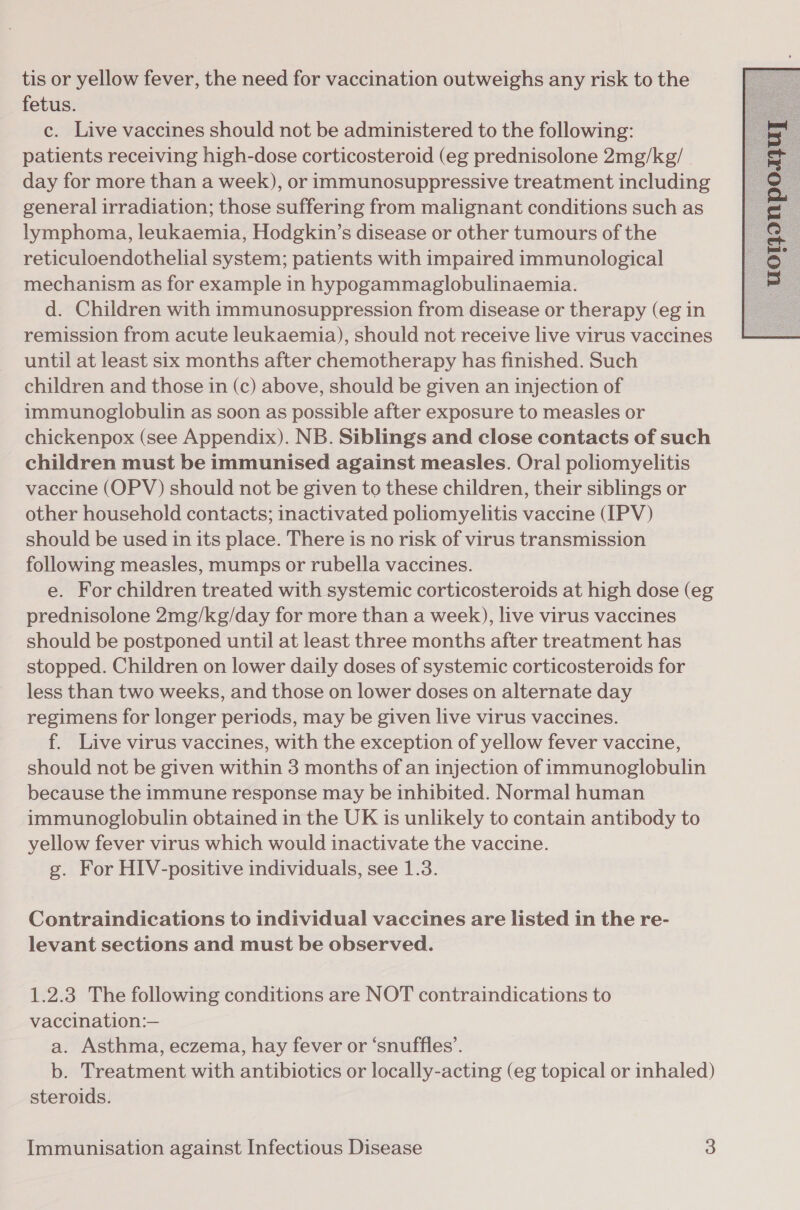 tis or yellow fever, the need for vaccination outweighs any risk to the fetus. c. Live vaccines should not be administered to the following: patients receiving high-dose corticosteroid (eg prednisolone 2mg/kg/ day for more than a week), or immunosuppressive treatment including general irradiation; those suffering from malignant conditions such as lymphoma, leukaemia, Hodgkin’s disease or other tumours of the reticuloendothelial system; patients with impaired immunological mechanism as for example in hypogammaglobulinaemia. d. Children with immunosuppression from disease or therapy (eg in remission from acute leukaemia), should not receive live virus vaccines until at least six months after chemotherapy has finished. Such children and those in (c) above, should be given an injection of immunoglobulin as soon as possible after exposure to measles or chickenpox (see Appendix). NB. Siblings and close contacts of such children must be immunised against measles. Oral poliomyelitis vaccine (OPV) should not be given to these children, their siblings or other household contacts; inactivated poliomyelitis vaccine (IPV) should be used in its place. There is no risk of virus transmission following measles, mumps or rubella vaccines. e. For children treated with systemic corticosteroids at high dose (eg prednisolone 2mg/kg/day for more than a week), live virus vaccines should be postponed until at least three months after treatment has stopped. Children on lower daily doses of systemic corticosteroids for less than two weeks, and those on lower doses on alternate day regimens for longer periods, may be given live virus vaccines. f. Live virus vaccines, with the exception of yellow fever vaccine, should not be given within 3 months of an injection of immunoglobulin because the immune response may be inhibited. Normal human immunoglobulin obtained in the UK is unlikely to contain antibody to yellow fever virus which would inactivate the vaccine. g. For HIV-positive individuals, see 1.3. Contraindications to individual vaccines are listed in the re- levant sections and must be observed. 1.2.3 The following conditions are NOT contraindications to vaccination:— a. Asthma, eczema, hay fever or ‘snuffles’. b. Treatment with antibiotics or locally-acting (eg topical or inhaled) steroids. 