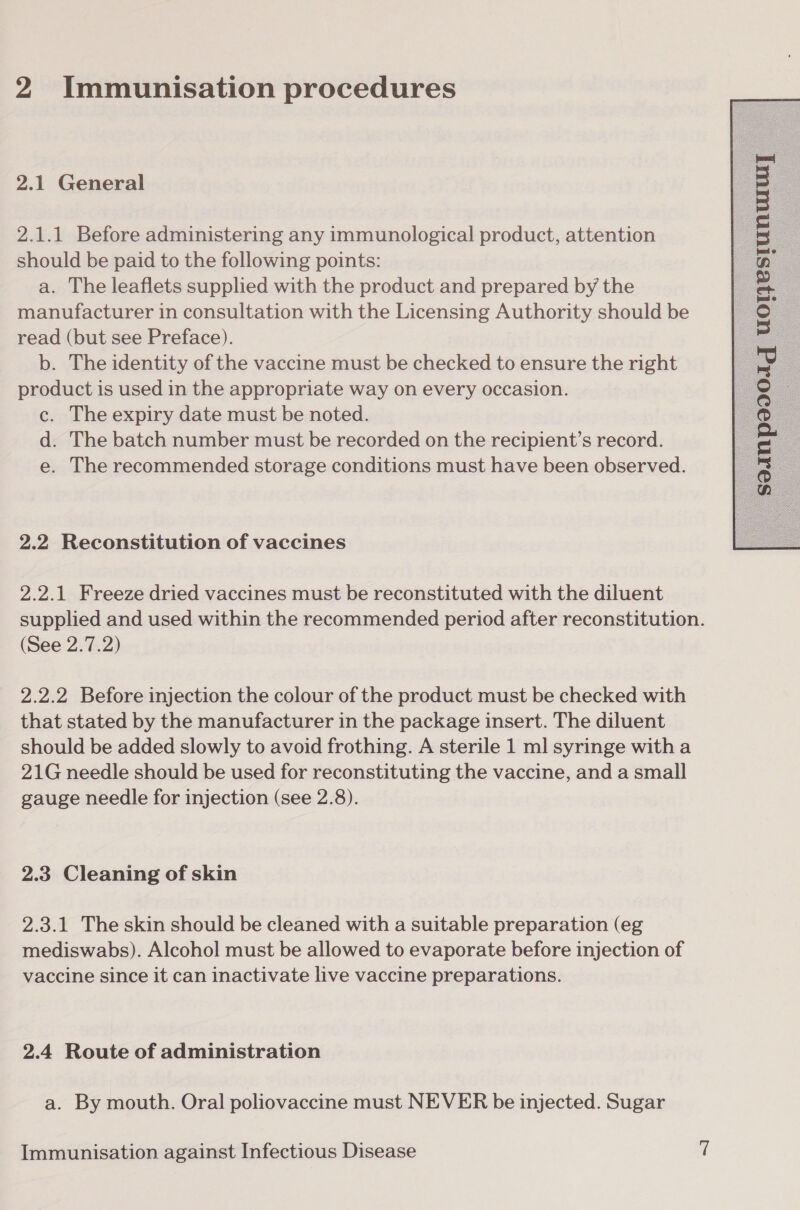 2.1 General 2.1.1 Before administering any immunological product, attention should be paid to the following points: a. The leaflets supplied with the product and prepared by the manufacturer in consultation with the Licensing Authority should be read (but see Preface). b. The identity of the vaccine must be checked to ensure the right product is used in the appropriate way on every occasion. c. The expiry date must be noted. d. The batch number must be recorded on the recipient’s record. e. The recommended storage conditions must have been observed. 2.2 Reconstitution of vaccines 2.2.1 Freeze dried vaccines must be reconstituted with the diluent supplied and used within the recommended period after reconstitution. (See 2.7.2) 2.2.2 Before injection the colour of the product must be checked with that stated by the manufacturer in the package insert. The diluent should be added slowly to avoid frothing. A sterile 1 ml syringe witha 21G needle should be used for reconstituting the vaccine, and a small gauge needle for injection (see 2.8). 2.3 Cleaning of skin 2.3.1 The skin should be cleaned with a suitable preparation (eg mediswabs). Alcohol must be allowed to evaporate before injection of vaccine since it can inactivate live vaccine preparations. 2.4 Route of administration a. By mouth. Oral poliovaccine must NEVER be injected. Sugar 