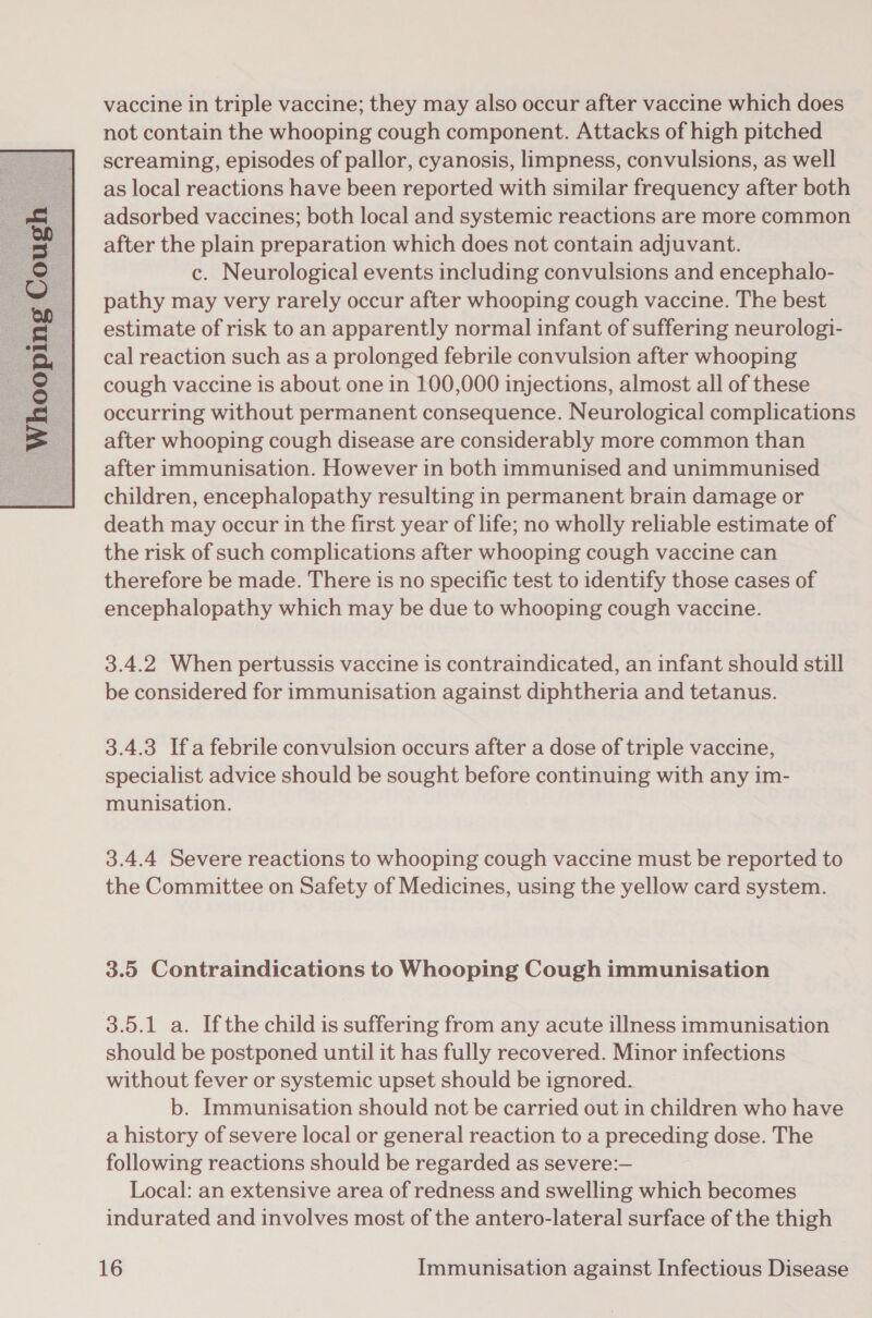 not contain the whooping cough component. Attacks of high pitched screaming, episodes of pallor, cyanosis, limpness, convulsions, as well as local reactions have been reported with similar frequency after both adsorbed vaccines; both local and systemic reactions are more common after the plain preparation which does not contain adjuvant. c. Neurological events including convulsions and encephalo- pathy may very rarely occur after whooping cough vaccine. The best estimate of risk to an apparently normal infant of suffering neurologi- cal reaction such as a prolonged febrile convulsion after whooping cough vaccine is about one in 100,000 injections, almost all of these occurring without permanent consequence. Neurological complications after whooping cough disease are considerably more common than after immunisation. However in both immunised and unimmunised children, encephalopathy resulting in permanent brain damage or death may occur in the first year of life; no wholly reliable estimate of the risk of such complications after whooping cough vaccine can therefore be made. There is no specific test to identify those cases of encephalopathy which may be due to whooping cough vaccine.  3.4.2 When pertussis vaccine is contraindicated, an infant should still be considered for immunisation against diphtheria and tetanus. 3.4.3 Ifa febrile convulsion occurs after a dose of triple vaccine, specialist advice should be sought before continuing with any im- munisation. 3.4.4 Severe reactions to whooping cough vaccine must be reported to the Committee on Safety of Medicines, using the yellow card system. 3.5 Contraindications to Whooping Cough immunisation 38.5.1 a. Ifthe child is suffering from any acute illness immunisation should be postponed until it has fully recovered. Minor infections without fever or systemic upset should be ignored. b. Immunisation should not be carried out in children who have a history of severe local or general reaction to a preceding dose. The following reactions should be regarded as severe:— Local: an extensive area of redness and swelling which becomes indurated and involves most of the antero-lateral surface of the thigh