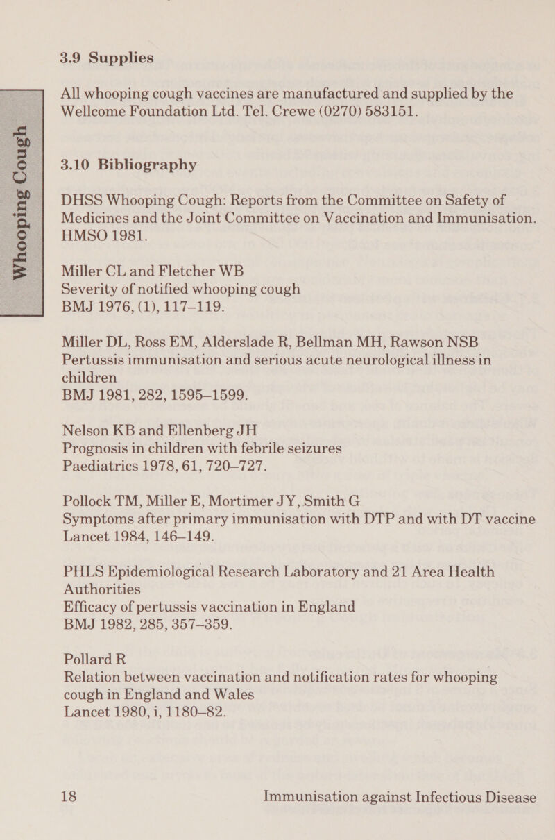  All whooping cough vaccines are manufactured and supplied by the DHSS Whooping Cough: Reports from the Committee on Safety of Medicines and the Joint Committee on Vaccination and Immunisation. HMSO 1981. Miller CL and Fletcher WB Severity of notified whooping cough BMJ 1976, (1), 117-119. Miller DL, Ross EM, Alderslade R, Bellman MH, Rawson NSB Pertussis immunisation and serious acute neurological illness in children BMJ 1981, 282, 1595-1599. Nelson KB and Ellenberg JH Prognosis in children with febrile seizures Paediatrics 1978, 61, 720—727. Pollock TM, Miller E, Mortimer JY, Smith G Symptoms after primary immunisation with DTP and with DT vaccine Lancet 1984, 146-149. PHLS Epidemiological Research Laboratory and 21 Area Health Authorities Efficacy of pertussis vaccination in England BMJ 1982, 285, 357-359. Pollard R Relation between vaccination and notification rates for whooping cough in England and Wales Lancet 1980, 1, 1180-82.