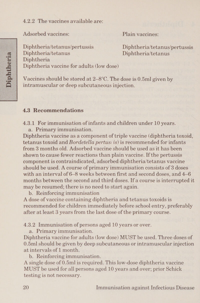  4.2.2 The vaccines available are: Diphtheria/tetanus/pertussis Diphtheria/tetanus/pertussis Diphtheria/tetanus Diphtheria/tetanus Vaccines should be stored at 2—-8°C. The dose is 0.5ml given by intramuscular or deep subcutaneous injection. 4.33 Recommendations 4.3.1 For immunisation of infants and children under 10 years. a. Primary immunisation. Diphtheria vaccine as a component of triple vaccine (diphtheria toxoid, tetanus toxoid and Bordetella pertus: is) is recommended for infants from 3 months old. Adsorbed vaccine should be used as it has been shown to cause fewer reactions than plain vaccine. If the pertussis component is contraindicated, adsorbed diphtheria/tetanus vaccine should be used. A course of primary immunisation consists of 3 doses with an interval of 6-8 weeks between first and second doses, and 4—6 months between the second and third doses. If a course is interrupted it may be resumed; there is no need to start again. b. Reinforcing immunisation A dose of vaccine containing diphtheria and tetanus toxoids is recommended for children immediately before school entry, preferably after at least 3 years from the last dose of the primary course. 4.3.2 Immunisation of persons aged 10 years or over. a. Primary immunisation. Diphtheria vaccine for adults (low dose) MUST be used. Thi doses of 0.5ml should be given by deep subcutaneous or intramuscular injection at intervals of 1 month. b. Reinforcing immunisation. A single dose of 0.5ml is required. This low-dose diphtheria vaccine MUST be used for all persons aged 10 years and over; prior Schick testing is not necessary.