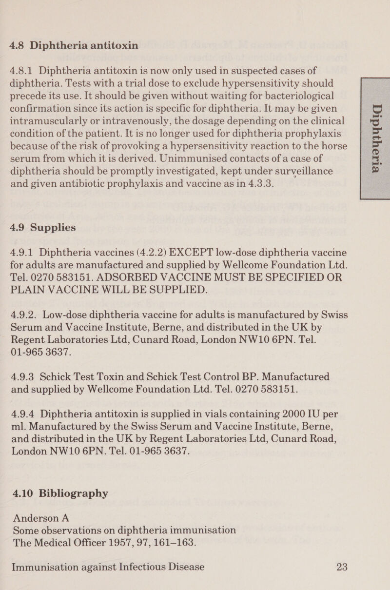 4.8.1 Diphtheria antitoxin is now only used in suspected cases of diphtheria. Tests with a trial dose to exclude hypersensitivity should precede its use. It should be given without waiting for bacteriological confirmation since its action is specific for diphtheria. It may be given intramuscularly or intravenously, the dosage depending on the clinical condition of the patient. It is no longer used for diphtheria prophylaxis because of the risk of provoking a hypersensitivity reaction to the horse serum from which it is derived. Unimmunised contacts of a case of diphtheria should be promptly investigated, kept under surveillance and given antibiotic prophylaxis and vaccine as in 4.3.3. 4.9 Supplies 4.9.1 Diphtheria vaccines (4.2.2) EXCEPT low-dose diphtheria vaccine for adults are manufactured and supplied by Wellcome Foundation Ltd. Tel. 0270 583151. ADSORBED VACCINE MUST BE SPECIFIED OR PLAIN VACCINE WILL BE SUPPLIED. 4.9.2. Low-dose diphtheria vaccine for adults is manufactured by Swiss Serum and Vaccine Institute, Berne, and distributed in the UK by Regent Laboratories Ltd, Cunard Road, London NW10 6PN. Tel. 01-965 3637. 4.9.3 Schick Test Toxin and Schick Test Control BP. Manufactured and supplied by Wellcome Foundation Ltd. Tel. 0270 583151. 4.9.4 Diphtheria antitoxin is supplied in vials containing 2000 IU per ml. Manufactured by the Swiss Serum and Vaccine Institute, Berne, and distributed in the UK by Regent Laboratories Ltd, Cunard Road, London NW10 6PN. Tel. 01-965 3637. 4.10 Bibliography Anderson A Some observations on diphtheria immunisation The Medical Officer 1957, 97, 161-163. 