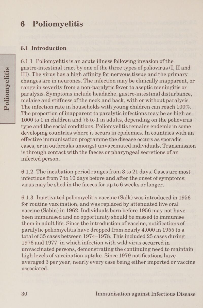   Ss  Poliomyeli 5 6 Poliomyelitis 6.1 Introduction 6.1.1 Poliomyelitis is an acute illness following invasion of the gastro-intestinal tract by one of the three types of poliovirus (I, II and III). The virus has a high affinity for nervous tissue and the primary changes are in neurones. The infection may be clinically inapparent, or range in severity from a non-paralytic fever to aseptic meningitis or paralysis. Symptoms include headache, gastro-intestinal disturbance, malaise and stiffness of the neck and back, with or without paralysis. The infection rate in households with young children can reach 100%. The proportion of inapparent to paralytic infections may be as high as 1000 to 1 in children and 75 to 1 in adults, depending on the poliovirus type and the social conditions. Poliomyelitis remains endemic in some developing countries where it occurs in epidemics. In countries with an effective immunisation programme the disease occurs as sporadic cases, or in outbreaks amongst unvaccinated individuals. Transmission is through contact with the faeces or pharyngeal secretions of an infected person. 6.1.2 The incubation period ranges from 3 to 21 days. Cases are most infectious from 7 to 10 days before and after the onset of symptoms; virus may be shed in the faeces for up to 6 weeks or longer. 6.1.3 Inactivated poliomyelitis vaccine (Salk) was introduced in 1956 for routine vaccination, and was replaced by attenuated live oral vaccine (Sabin) in 1962. Individuals born before 1956 may not have been immunised and no opportunity should be missed to immunise them in adult life. Since the introduction of vaccine, notifications of paralytic poliomyelitis have dropped from nearly 4,000 in 1955 toa total of 35 cases between 1974-1978. This included 25 cases during 1976 and 1977, in which infection with wild virus occurred in unvaccinated persons, demonstrating the continuing need to maintain high levels of vaccination uptake. Since 1979 notifications have averaged 3 per year, nearly every case being either imported or vaccine associated.