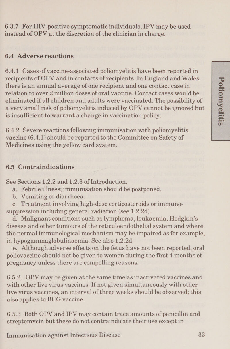 6.3.7 For HIV-positive symptomatic individuals, IPV may be used instead of OPV at the discretion of the clinician in charge. 6.4 Adverse reactions 6.4.1 Cases of vaccine-associated poliomyelitis have been reported in recipients of OPV and in contacts of recipients. In England and Wales there is an annual average of one recipient and one contact case in relation to over 2 million doses of oral vaccine. Contact cases would be eliminated if all children and adults were vaccinated. The possibility of a very small risk of poliomyelitis induced by OPV cannot be ignored but is insufficient to warrant a change in vaccination policy. 6.4.2 Severe reactions following immunisation with poliomyelitis vaccine (6.4.1) should be reported to the Committee on Safety of Medicines using the yellow card system. a. Febrile illness; immunisation should be postponed. b. Vomiting or diarrhoea. c. Treatment involving high-dose corticosteroids or immuno- suppression including general radiation (see 1.2.2d). d. Malignant conditions such as lymphoma, leukaemia, Hodgkin’s disease and other tumours of the reticuloendothelial system and where the normal immunological mechanism may be impaired as for example, in hypogammaglobulinaemia. See also 1.2.2d. e. Although adverse effects on the fetus have not been reported, oral poliovaccine should not be given to women during the first 4 months of pregnancy unless there are compelling reasons. 6.5.2. OPV may be given at the same time as inactivated vaccines and with other live virus vaccines. If not given simultaneously with other live virus vaccines, an interval of three weeks should be observed; this also applies to BCG vaccine. 6.5.3 Both OPV and IPV may contain trace amounts of penicillin and streptomycin but these do not contraindicate their use except in 