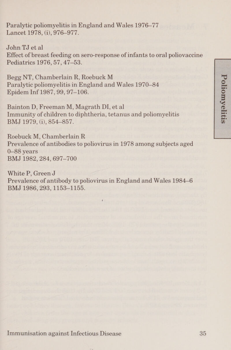 Paralytic poliomyelitis in England and Wales 1976—77 Lancet 1978, (i), 976—977. John TJ et al Effect of breast feeding on sero-response of infants to oral poliovaccine Pediatrics 1976, 57, 47-53. Begg NT, Chamberlain R, Roebuck M Paralytic poliomyelitis in England and Wales 1970-84 Epidem Inf 1987, 99, 97-106. Bainton D, Freeman M, Magrath DI, et al Immunity of children to diphtheria, tetanus and poliomyelitis Roebuck M, Chamberlain R Prevalence of antibodies to poliovirus in 1978 among subjects aged 0-88 years BMJ 1982, 284, 697-700 White P, Green J Prevalence of antibody to poliovirus in England and Wales 1984—6 BMJ 1986, 293, 1153-1155. 