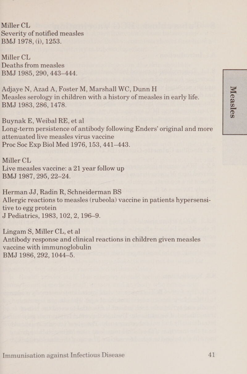 Miller CL Severity of notified measles BMJ 1978, (i), 1253. Miller CL Deaths from measles BMJ 1985, 290, 443-444. Adjaye N, Azad A, Foster M, Marshall WC, Dunn H Measles serology in children with a history of measles in early life. Buynak E, Weibal RE, et al Long-term persistence of antibody following Enders’ original and more attenuated live measles virus vaccine Proc Soc Exp Biol Med 1976, 153, 441-443. Miller CL Live measles vaccine: a 21 year follow up BMJ 1987, 295, 22—24. Herman JJ, Radin R, Schneiderman BS Allergic reactions to measles (rubeola) vaccine in patients hypersensi- tive to egg protein J Pediatrics, 1983, 102, 2, 196-9. Lingam S, Miller CL, et al Antibody response and clinical reactions in children given measles vaccine with immunoglobulin BMJ 1986, 292, 10445. 
