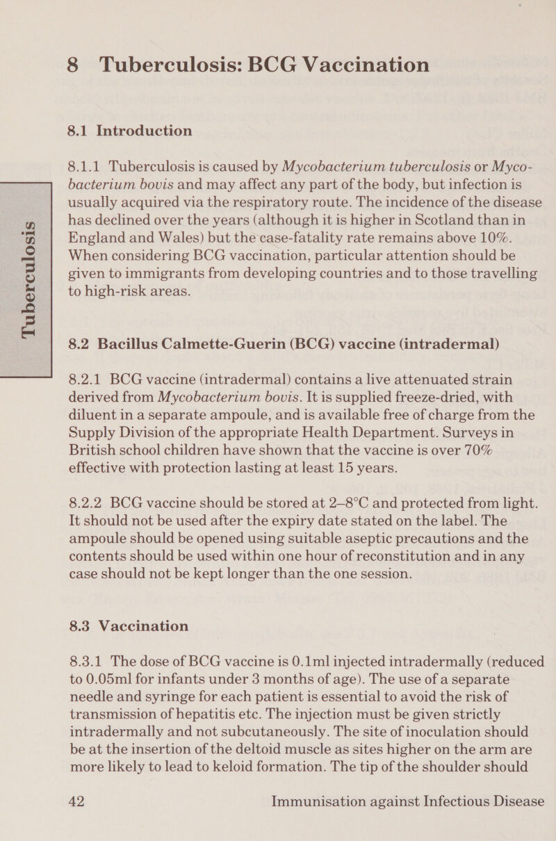   8 Tuberculosis: BCG Vaccination 8.1.1 Tuberculosis is caused by Mycobacterium tuberculosis or Myco- bacterium bovis and may affect any part of the body, but infection is usually acquired via the respiratory route. The incidence of the disease has declined over the years (although it is higher in Scotland than in England and Wales) but the case-fatality rate remains above 10%. When considering BCG vaccination, particular attention should be given to immigrants from developing countries and to those travelling to high-risk areas. 8.2 Bacillus Calmette-Guerin (BCG) vaccine (intradermal) 8.2.1 BCG vaccine (intradermal) contains a live attenuated strain derived from Mycobacterium bovis. It is supplied freeze-dried, with diluent in a separate ampoule, and is available free of charge from the Supply Division of the appropriate Health Department. Surveys in British school children have shown that the vaccine is over 70% effective with protection lasting at least 15 years. 8.2.2 BCG vaccine should be stored at 2—8°C and protected from light. It should not be used after the expiry date stated on the label. The ampoule should be opened using suitable aseptic precautions and the contents should be used within one hour of reconstitution and in any case should not be kept longer than the one session. 8.3 Vaccination 8.3.1 The dose of BCG vaccine is 0.1ml injected intradermally (reduced to 0.05ml for infants under 3 months of age). The use of a separate needle and syringe for each patient is essential to avoid the risk of transmission of hepatitis etc. The injection must be given strictly intradermally and not subcutaneously. The site of inoculation should be at the insertion of the deltoid muscle as sites higher on the arm are more likely to lead to keloid formation. The tip of the shoulder should