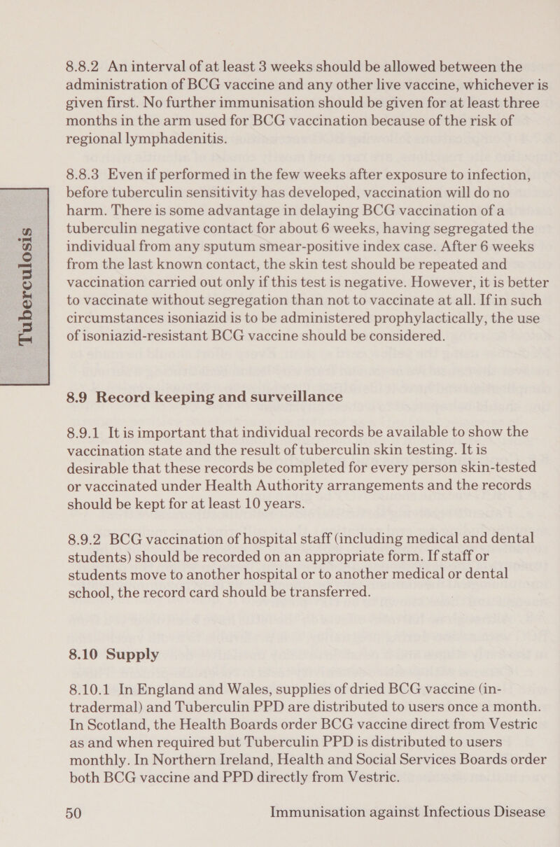 administration of BCG vaccine and any other live vaccine, whichever is given first. No further immunisation should be given for at least three months in the arm used for BCG vaccination because of the risk of regional lymphadenitis. 8.8.3 Even if performed in the few weeks after exposure to infection, before tuberculin sensitivity has developed, vaccination will do no harm. There is some advantage in delaying BCG vaccination of a tuberculin negative contact for about 6 weeks, having segregated the individual from any sputum smear-positive index case. After 6 weeks circumstances isoniazid is to be administered prophylactically, the use of isoniazid-resistant BCG vaccine should be considered. 8.9 Record keeping and surveillance 8.9.1 It is important that individual records be available to show the vaccination state and the result of tuberculin skin testing. It is desirable that these records be completed for every person skin-tested or vaccinated under Health Authority arrangements and the records should be kept for at least 10 years. 8.9.2 BCG vaccination of hospital staff (including medical and dental students) should be recorded on an appropriate form. If staff or students move to another hospital or to another medical or dental school, the record card should be transferred. 8.10 Supply 8.10.1 In England and Wales, supplies of dried BCG vaccine (in- tradermal) and Tuberculin PPD are distributed to users once a month. In Scotland, the Health Boards order BCG vaccine direct from Vestric as and when required but Tuberculin PPD is distributed to users monthly. In Northern Ireland, Health and Social Services Boards order both BCG vaccine and PPD directly from Vestric.