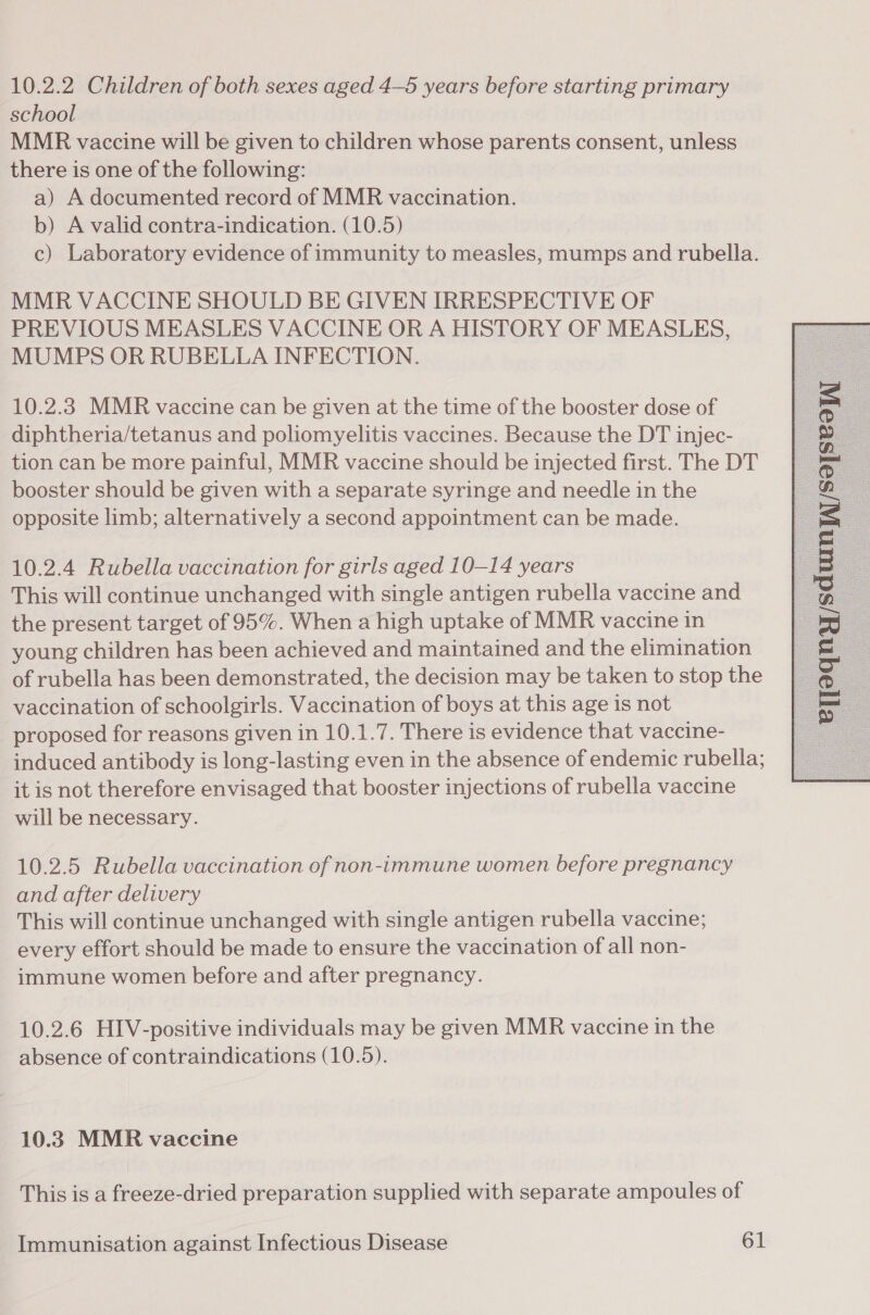 10.2.2 Children of both sexes aged 4—5 years before starting primary school MMR vaccine will be given to children whose parents consent, unless there is one of the following: a) A documented record of MMR vaccination. b) A valid contra-indication. (10.5) c) Laboratory evidence of immunity to measles, mumps and rubella. MMR VACCINE SHOULD BE GIVEN IRRESPECTIVE OF PREVIOUS MEASLES VACCINE OR A HISTORY OF MEASLES, MUMPS OR RUBELLA INFECTION. 10.2.3 MMR vaccine can be given at the time of the booster dose of diphtheria/tetanus and poliomyelitis vaccines. Because the DT injec- tion can be more painful, MMR vaccine should be injected first. The DT booster should be given with a separate syringe and needle in the opposite limb; alternatively a second appointment can be made. 10.2.4 Rubella vaccination for girls aged 10-14 years This will continue unchanged with single antigen rubella vaccine and the present target of 95%. When a high uptake of MMR vaccine in young children has been achieved and maintained and the elimination of rubella has been demonstrated, the decision may be taken to stop the vaccination of schoolgirls. Vaccination of boys at this age is not proposed for reasons given in 10.1.7. There is evidence that vaccine- induced antibody is long-lasting even in the absence of endemic rubella; it is not therefore envisaged that booster injections of rubella vaccine will be necessary. 10.2.5 Rubella vaccination of non-immune women before pregnancy and after delivery This will continue unchanged with single antigen rubella vaccine; every effort should be made to ensure the vaccination of all non- immune women before and after pregnancy. 10.2.6 HIV-positive individuals may be given MMR vaccine in the absence of contraindications (10.5). 10.3 MMR vaccine This is a freeze-dried preparation supplied with separate ampoules of 