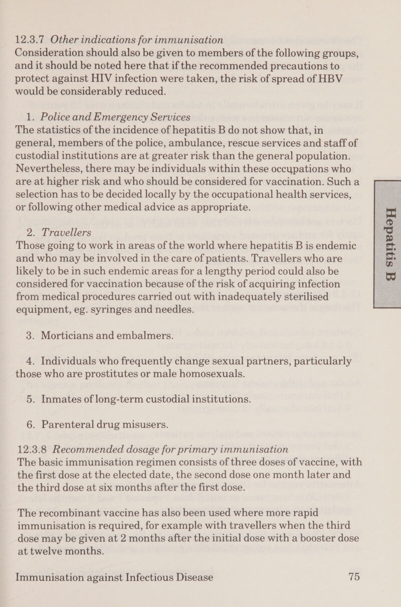 12.3.7 Other indications for immunisation Consideration should also be given to members of the following groups, and it should be noted here that if the recommended precautions to protect against HIV infection were taken, the risk of spread of HBV would be considerably reduced. 1. Police and Emergency Services The statistics of the incidence of hepatitis B do not show that, in general, members of the police, ambulance, rescue services and staff of custodial institutions are at greater risk than the general population. Nevertheless, there may be individuals within these occupations who are at higher risk and who should be considered for vaccination. Such a selection has to be decided locally by the occupational health services, or following other medical advice as appropriate. 2. Travellers Those going to work in areas of the world where hepatitis B is endemic and who may be involved in the care of patients. Travellers who are likely to be in such endemic areas for a lengthy period could also be considered for vaccination because of the risk of acquiring infection from medical procedures carried out with inadequately sterilised equipment, eg. syringes and needles. 3. Morticians and embalmers. 4. Individuals who frequently change sexual partners, particularly those who are prostitutes or male homosexuals. 5. Inmates of long-term custodial institutions. 6. Parenteral drug misusers. 12.3.8 Recommended dosage for primary immunisation The basic immunisation regimen consists of three doses of vaccine, with the first dose at the elected date, the second dose one month later and the third dose at six months after the first dose. The recombinant vaccine has also been used where more rapid immunisation is required, for example with travellers when the third dose may be given at 2 months after the initial dose with a booster dose at twelve months. 