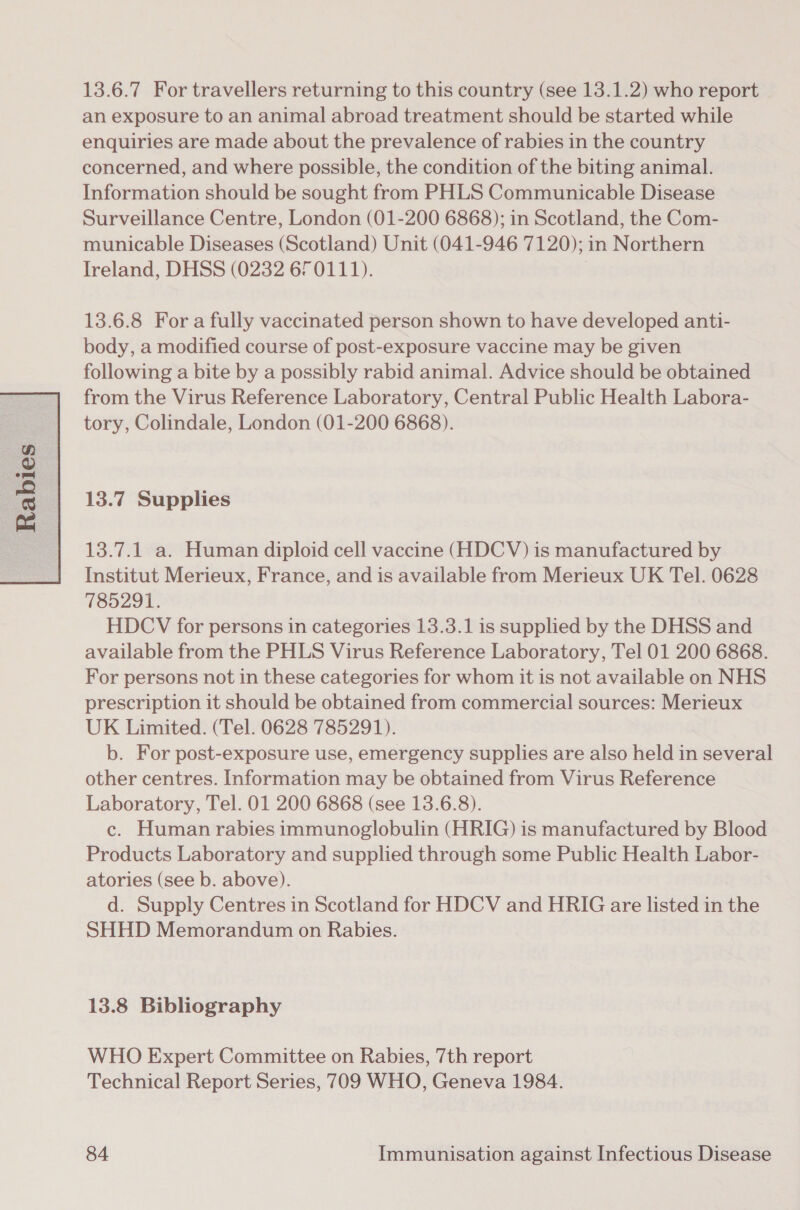  13.6.7 For travellers returning to this country (see 13.1.2) who report an exposure to an animal abroad treatment should be started while enquiries are made about the prevalence of rabies in the country concerned, and where possible, the condition of the biting animal. Information should be sought from PHLS Communicable Disease Surveillance Centre, London (01-200 6868); in Scotland, the Com- municable Diseases (Scotland) Unit (041-946 7120); in Northern Ireland, DHSS (0232 670111). 13.6.8 For a fully vaccinated person shown to have developed anti- body, a modified course of post-exposure vaccine may be given following a bite by a possibly rabid animal. Advice should be obtained from the Virus Reference Laboratory, Central Public Health Labora- tory, Colindale, London (01-200 6868). 13.7 Supplies 13.7.1 a. Human diploid cell vaccine (HDCV) is manufactured by Institut Merieux, France, and is available from Merieux UK Tel. 0628 785291. HDCV for persons in categories 13.3.1 is supplied by the DHSS and available from the PHLS Virus Reference Laboratory, Tel 01 200 6868. For persons not in these categories for whom it is not available on NHS prescription it should be obtained from commercial sources: Merieux UK Limited. (Tel. 0628 785291). b. For post-exposure use, emergency supplies are also held in several other centres. Information may be obtained from Virus Reference Laboratory, Tel. 01 200 6868 (see 13.6.8). c. Human rabies immunoglobulin (HRIG) is manufactured by Blood Products Laboratory and supplied through some Public Health Labor- atories (see b. above). d. Supply Centres in Scotland for HDCV and HRIG are listed in the SHHD Memorandum on Rabies. 13.8 Bibliography WHO Expert Committee on Rabies, 7th report Technical Report Series, 709 WHO, Geneva 1984.