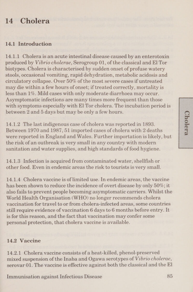 14. Cholera 14.1 Introduction 14.1.1 Cholera is an acute intestinal disease caused by an enterotoxin produced by Vibrio cholerae, Serogroup 01, of the classical and El Tor biotypes. Cholera is characterised by sudden onset of profuse watery stools, occasional vomiting, rapid dehydration, metabolic acidosis and circulatory collapse. Over 50% of the most severe cases if untreated may die within a few hours of onset; if treated correctly, mortality is less than 1%. Mild cases with only moderate diarrhoea may occur. Asymptomatic infections are many times more frequent than those with symptoms especially with El Tor cholera. The incubation period is between 2 and 5 days but may be only a few hours. 14.1.2 The last indigenous case of cholera was reported in 18938. Between 1970 and 1987, 51 imported cases of cholera with 2 deaths were reported in England and Wales. Further importation is likely, but the risk of an outbreak is very small in any country with modern sanitation and water supplies, and high standards of food hygiene. 14.1.3 Infection is acquired from contaminated water, shellfish or other food. Even in endemic areas the risk to tourists is very small. 14.1.4 Cholera vaccine is of limited use. In endemic areas, the vaccine has been shown to reduce the incidence of overt disease by only 50%; it also fails to prevent people becoming asymptomatic carriers. Whilst the World Health Organisation (WHO) no longer recommends cholera vaccination for travel to or from cholera-infected areas, some countries still require evidence of vaccination 6 days to 6 months before entry. It is for this reason, and the fact that vaccination may confer some personal protection, that cholera vaccine is available. mixed suspension of the Inaba and Ogawa serotypes of Vibrio cholerae, serovar 01. The vaccine is effective against both the classical and the El 