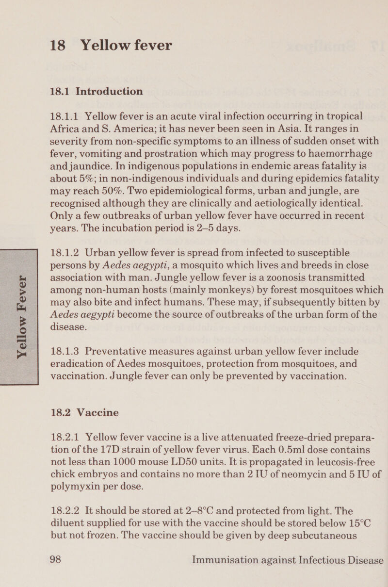  18 Yellow fever 18.1 Introduction 18.1.1 Yellow fever is an acute viral infection occurring in tropical Africa and S. America; it has never been seen in Asia. It ranges in severity from non-specific symptoms to an illness of sudden onset with fever, vomiting and prostration which may progress to haemorrhage and jaundice. In indigenous populations in endemic areas fatality is about 5%; in non-indigenous individuals and during epidemics fatality may reach 50%. Two epidemiological forms, urban and jungle, are recognised although they are clinically and aetiologically identical. Only a few outbreaks of urban yellow fever have occurred in recent years. The incubation period is 2—5 days. 18.1.2 Urban yellow fever is spread from infected to susceptible persons by Aedes aegypti, a mosquito which lives and breeds in close association with man. Jungle yellow fever is a zoonosis transmitted among non-human hosts (mainly monkeys) by forest mosquitoes which may also bite and infect humans. These may, if subsequently bitten by Aedes aegypti become the source of outbreaks of the urban form of the disease. 18.1.3 Preventative measures against urban yellow fever include eradication of Aedes mosquitoes, protection from mosquitoes, and vaccination. Jungle fever can only be prevented by vaccination. 18.2 Vaccine 18.2.1 Yellow fever vaccine is a live attenuated freeze-dried prepara- tion of the 17D strain of yellow fever virus. Each 0.5ml dose contains not less than 1000 mouse LD50 units. It is propagated in leucosis-free chick embryos and contains no more than 2 IU of neomycin and 5 IU of polymyxin per dose. 18.2.2 It should be stored at 2—8°C and protected from light. The diluent supplied for use with the vaccine should be stored below 15°C but not frozen. The vaccine should be given by deep subcutaneous