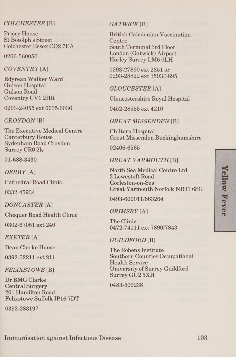 COLCHESTER [B] GATWICK [B] Priory House British Caledonian Vaccination St Botolph’s Street Centre Colchester Essex CO2 TEA South Terminal 3rd Floor London (Gatwick) Airport 0206-560050 Horley Surrey LM6 0LH COVENTRY [A] 0293-27890 ext 2351 or Rdyrsan Walker Ward 0293-28822 ext 3593/3895 Gulson Hospital ee oe GLOUCESTER [A] Coventry CV1 2HR Gloucestershire Royal Hospital 0203-24055 ext 6035/6036 0452-28555 ext 4210 CROYDON [BI] GREAT MISSENDEN [B| The Executive Medical Centre Chiltern Hospital Canterbury House Great Missenden Buckinghamshire Sydenham Road Croydon Surrey CRO 2ls 02406-6565 01-688-3430 GREAT YARMOUTH [B] DERBY (A North Sea Medical Centre Ltd ‘ [A] 3 Lowestoft Road Cathedral Road Clinic Gorleston-on-Sea 0332-45934 Great Yarmouth Norfolk NR31 6SG 0493-60001 1/663264 DONCASTER [A] Chequer Road Health Clinic ee The Clinic 0302-67051 ext 240  0472-74111 ext 7890/7843 EXETER [A] GUILDFORD [B] bee The Robens Institute 0392-52211 ext 211 Southern Counties Occupational Health Service FELIXSTOWE [B] University of Surrey Guildford Surrey GU2 5XH Dr BMG Clarke Central Surgery 0483-509238 201 Hamilton Road Felixstowe Suffolk IP16 7DT 0392-283197