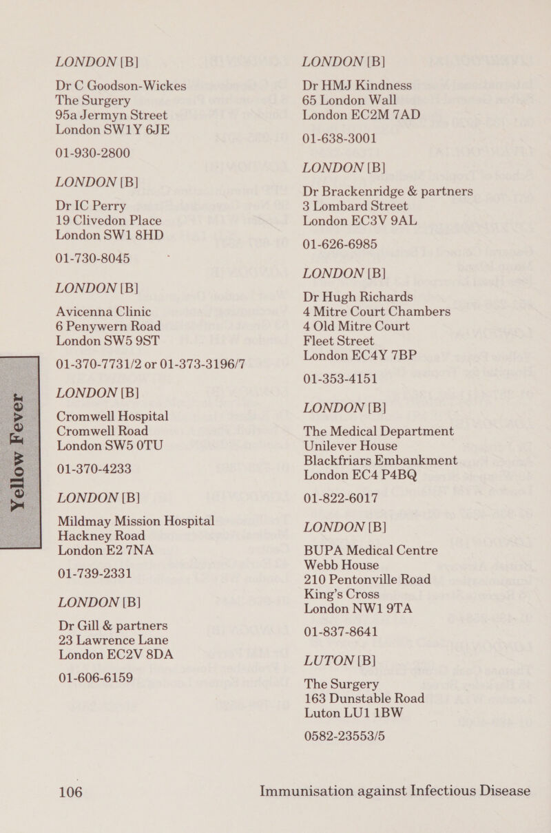  Dr C Goodson-Wickes The Surgery 95a Jermyn Street 001-930-2800 Dr IC Perry 19 Clivedon Place 01-730-8045 Avicenna Clinic 6 Penywern Road 01-370-7731/2 or 01-373-3196/7 Cromwell Hospital Cromwell Road 01-370-4233 LONDON [(B] Mildmay Mission Hospital Hackney Road London E2 7NA 01-739-2331 LONDON [B] Dr Gill &amp; partners 23 Lawrence Lane London EC2V 8DA 01-606-6159 106 Dr HMJ Kindness 65 London Wall London EC2M 7AD 01-638-3001 LONDON [B} Dr Brackenridge &amp; partners 3 Lombard Street London EC3V 9AL 01-626-6985 LONDON [B] Dr Hugh Richards 4 Mitre Court Chambers 4 Old Mitre Court London EC4Y 7BP 01-353-4151 LONDON [B] The Medical Department Blackfriars Embankment London EC4 P4BQ 01-822-6017 LONDON [B] BUPA Medical Centre Webb House 210 Pentonville Road King’s Cross London NW1 9TA 001-837-8641 LUTON [B] The Surgery 163 Dunstable Road Luton LU1 1BW 0582-23553/5