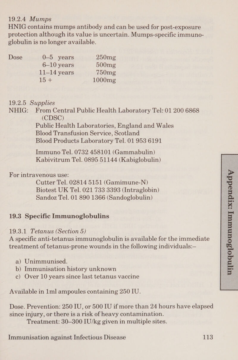 19.2.4 Mumps HNIG contains mumps antibody and can be used for post-exposure protection although its value is uncertain. Mumps-specific immuno- globulin is no longer available. Dose 0-5 years 250mg 6—10 years 500mg 11-14 years 750mg io 1000mg 19.2.5 Supplies NHIG: From Central Public Health Laboratory Tel: 01 200 6868 (CDSC) Public Health Laboratories, England and Wales Blood Transfusion Service, Scotland Blood Products Laboratory Tel. 01 953 6191 Immuno Tel. 0732 458101 (Gammabulin) Kabivitrum Tel. 0895 51144 (Kabiglobulin) For intravenous use: Cutter Tel. 02814 5151 (Gamimune-N) Biotest UK Tel. 021 733 3393 (Intraglobin) Sandoz Tel. 01 890 1366 (Sandoglobulin) 19.3 Specific Immunoglobulins 19.3.1 Tetanus (Section 5) A specific anti-tetanus immunoglobulin is available for the immediate treatment of tetanus-prone wounds in the following individuals:— a) Unimmunised. b) Immunisation history unknown c) Over 10 years since last tetanus vaccine  Available in 1ml ampoules containing 250 IU. Dose. Prevention: 250 IU, or 500 IU if more than 24 hours have elapsed since injury, or there is a risk of heavy contamination. Treatment: 30—300 IU/kg given in multiple sites.