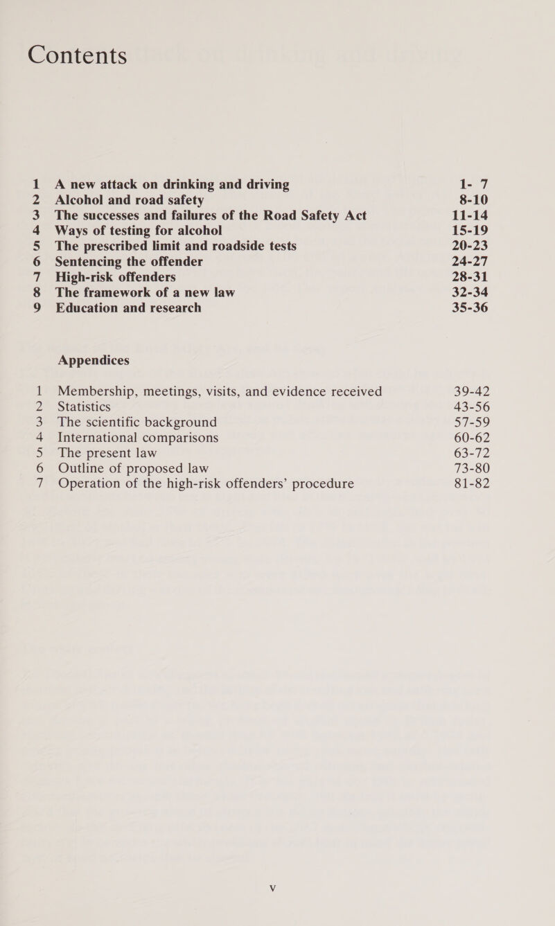 CSOAIAIAMNARWN &gt; NUNN WNrF A new attack on drinking and driving Alcohol and road safety The successes and failures of the Road Safety Act Ways of testing for alcohol The prescribed limit and roadside tests Sentencing the offender High-risk offenders The framework of a new law Education and research Appendices Membership, meetings, visits, and evidence received Statistics The scientific background International comparisons The present law Outline of proposed law Operation of the high-risk offenders’ procedure 1- 7 8-10 11-14 15-19 20-23 24-27 28-31 32-34 35-36 39-42 43-56 57-59 60-62 63-72 73-80 81-82