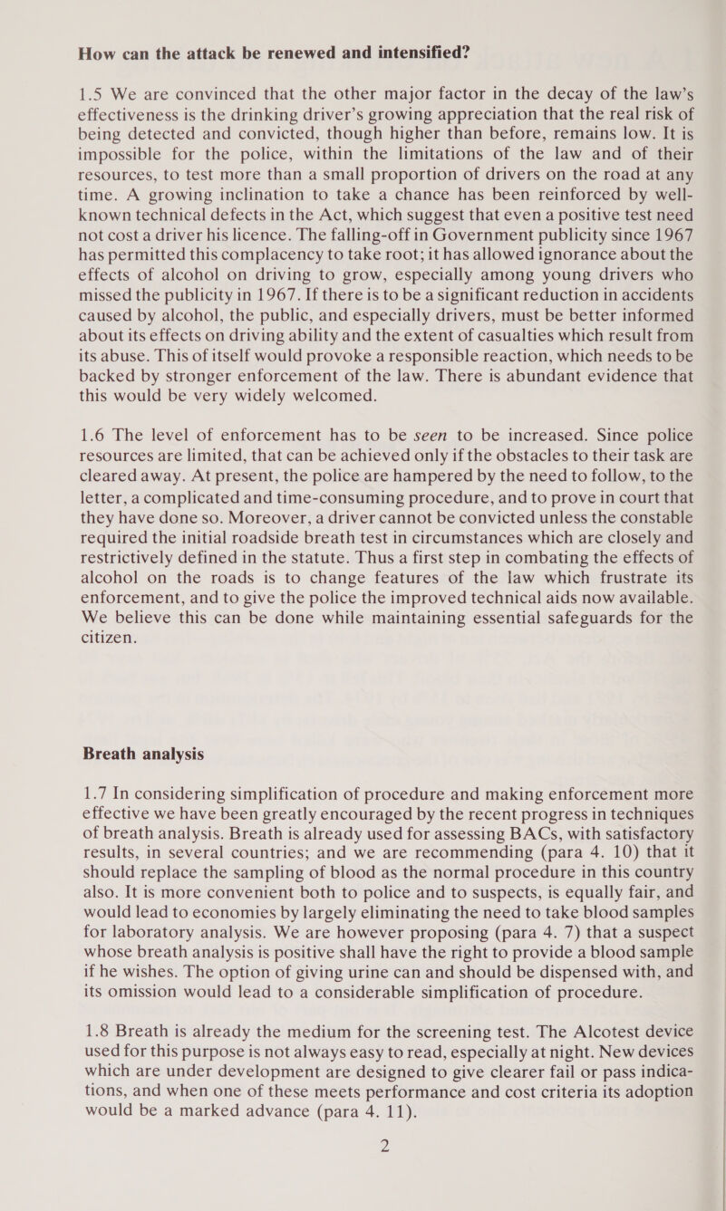 How can the attack be renewed and intensified? 1.5 We are convinced that the other major factor in the decay of the law’s effectiveness is the drinking driver’s growing appreciation that the real risk of being detected and convicted, though higher than before, remains low. It is impossible for the police, within the limitations of the law and of their resources, to test more than a small proportion of drivers on the road at any time. A growing inclination to take a chance has been reinforced by well- known technical defects in the Act, which suggest that even a positive test need not cost a driver his licence. The falling-off in Government publicity since 1967 has permitted this complacency to take root; it has allowed ignorance about the effects of alcohol on driving to grow, especially among young drivers who missed the publicity in 1967. If there is to be a significant reduction in accidents caused by alcohol, the public, and especially drivers, must be better informed about its effects on driving ability and the extent of casualties which result from its abuse. This of itself would provoke a responsible reaction, which needs to be backed by stronger enforcement of the law. There is abundant evidence that this would be very widely welcomed. 1.6 The level of enforcement has to be seen to be increased. Since police resources are limited, that can be achieved only if the obstacles to their task are cleared away. At present, the police are hampered by the need to follow, to the letter, a complicated and time-consuming procedure, and to prove in court that they have done so. Moreover, a driver cannot be convicted unless the constable required the initial roadside breath test in circumstances which are closely and restrictively defined in the statute. Thus a first step in combating the effects of alcohol on the roads is to change features of the law which frustrate its enforcement, and to give the police the improved technical aids now available. We believe this can be done while maintaining essential safeguards for the citizen. Breath analysis 1.7 In considering simplification of procedure and making enforcement more effective we have been greatly encouraged by the recent progress in techniques of breath analysis. Breath is already used for assessing BACs, with satisfactory results, in several countries; and we are recommending (para 4. 10) that it should replace the sampling of blood as the normal procedure in this country also. It is more convenient both to police and to suspects, is equally fair, and would lead to economies by largely eliminating the need to take blood samples for laboratory analysis. We are however proposing (para 4. 7) that a suspect whose breath analysis is positive shall have the right to provide a blood sample if he wishes. The option of giving urine can and should be dispensed with, and its omission would lead to a considerable simplification of procedure. 1.8 Breath is already the medium for the screening test. The Alcotest device used for this purpose is not always easy to read, especially at night. New devices which are under development are designed to give clearer fail or pass indica- tions, and when one of these meets performance and cost criteria its adoption would be a marked advance (para 4. 11).