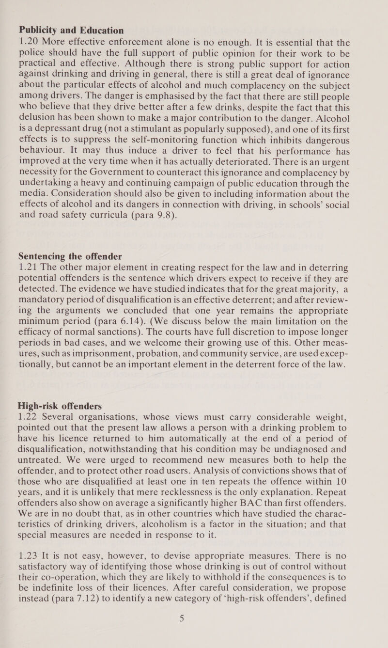 Publicity and Education 1.20 More effective enforcement alone is no enough. It is essential that the police should have the full support of public opinion for their work to be practical and effective. Although there is strong public support for action against drinking and driving in general, there is still a great deal of ignorance about the particular effects of alcohol and much complacency on the subject among drivers. The danger is emphasised by the fact that there are still people who believe that they drive better after a few drinks, despite the fact that this delusion has been shown to make a major contribution to the danger. Alcohol is a depressant drug (not a stimulant as popularly supposed), and one of its first effects is to suppress the self-monitoring function which inhibits dangerous behaviour. It may thus induce a driver to feel that his performance has improved at the very time when it has actually deteriorated. There is an urgent necessity for the Government to counteract this ignorance and complacency by undertaking a heavy and continuing campaign of public education through the media. Consideration should also be given to including information about the effects of alcohol and its dangers in connection with driving, in schools’ social and road safety curricula (para 9.8). Sentencing the offender 1.21 The other major element in creating respect for the law and in deterring potential offenders is the sentence which drivers expect to receive if they are detected. The evidence we have studied indicates that for the great majority, a mandatory period of disqualification is an effective deterrent; and after review- ing the arguments we concluded that one year remains the appropriate minimum period (para 6.14). (We discuss below the main limitation on the efficacy of normal sanctions). The courts have full discretion to impose longer periods in bad cases, and we welcome their growing use of this. Other meas- ures, such as imprisonment, probation, and community service, are used excep- tionally, but cannot be an important element in the deterrent force of the law. High-risk offenders 1.22 Several organisations, whose views must carry considerable weight, pointed out that the present law allows a person with a drinking problem to have his licence returned to him automatically at the end of a period of disqualification, notwithstanding that his condition may be undiagnosed and untreated. We were urged to recommend new measures both to help the offender, and to protect other road users. Analysis of convictions shows that of those who are disqualified at least one in ten repeats the offence within 10 years, and it is unlikely that mere recklessness is the only explanation. Repeat offenders also show on average a significantly higher BAC than first offenders. We are in no doubt that, as in other countries which have studied the charac- teristics of drinking drivers, alcoholism is a factor in the situation; and that special measures are needed in response to it. 1.23 It is not easy, however, to devise appropriate measures. There is no satisfactory way of identifying those whose drinking is out of control without their co-operation, which they are likely to withhold if the consequences is to be indefinite loss of their licences. After careful consideration, we propose instead (para 7.12) to identify a new category of ‘high-risk offenders’, defined