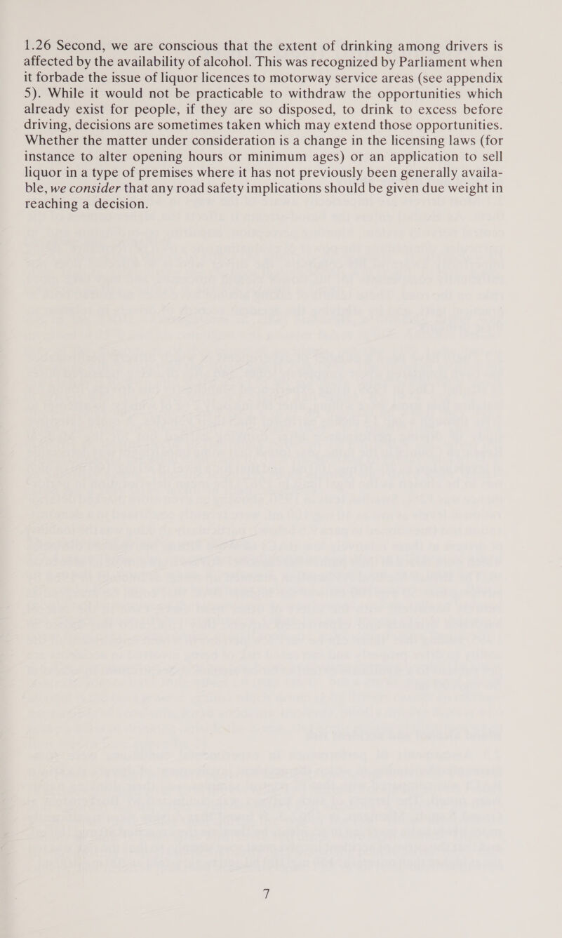 1.26 Second, we are conscious that the extent of drinking among drivers is affected by the availability of alcohol. This was recognized by Parliament when it forbade the issue of liquor licences to motorway service areas (see appendix 5). While it would not be practicable to withdraw the opportunities which already exist for people, if they are so disposed, to drink to excess before driving, decisions are sometimes taken which may extend those opportunities. Whether the matter under consideration is a change in the licensing laws (for instance to alter opening hours or minimum ages) or an application to sell liquor in a type of premises where it has not previously been generally availa- ble, we consider that any road safety implications should be given due weight in reaching a decision.