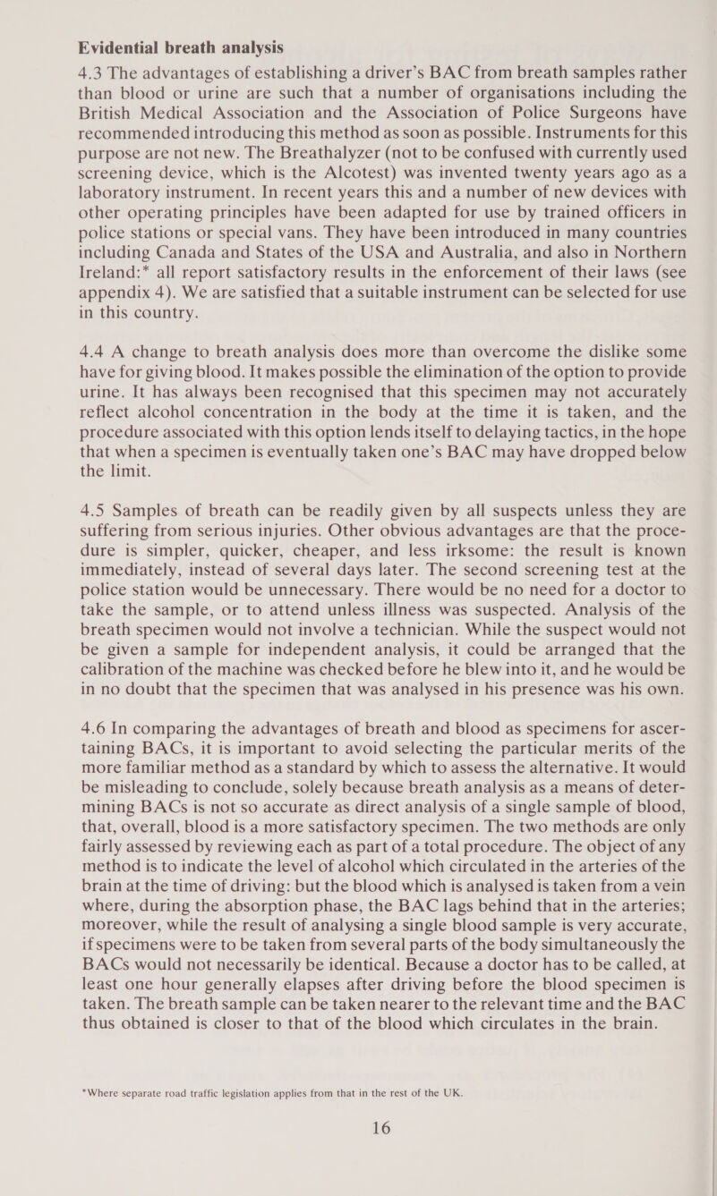 Evidential breath analysis 4.3 The advantages of establishing a driver’s BAC from breath samples rather than blood or urine are such that a number of organisations including the British Medical Association and the Association of Police Surgeons have recommended introducing this method as soon as possible. Instruments for this purpose are not new. The Breathalyzer (not to be confused with currently used screening device, which is the Alcotest) was invented twenty years ago as a laboratory instrument. In recent years this and a number of new devices with other operating principles have been adapted for use by trained officers in police stations or special vans. They have been introduced in many countries including Canada and States of the USA and Australia, and also in Northern Ireland:* all report satisfactory results in the enforcement of their laws (see appendix 4). We are satisfied that a suitable instrument can be selected for use in this country. 4.4 A change to breath analysis does more than overcome the dislike some have for giving blood. It makes possible the elimination of the option to provide urine. It has always been recognised that this specimen may not accurately reflect alcohol concentration in the body at the time it is taken, and the procedure associated with this option lends itself to delaying tactics, in the hope that when a specimen is eventually taken one’s BAC may have dropped below the limit. 4.5 Samples of breath can be readily given by all suspects unless they are suffering from serious injuries. Other obvious advantages are that the proce- dure is simpler, quicker, cheaper, and less irksome: the result is known immediately, instead of several days later. The second screening test at the police station would be unnecessary. There would be no need for a doctor to take the sample, or to attend unless illness was suspected. Analysis of the breath specimen would not involve a technician. While the suspect would not be given a sample for independent analysis, it could be arranged that the calibration of the machine was checked before he blew into it, and he would be in no doubt that the specimen that was analysed in his presence was his own. 4.6 In comparing the advantages of breath and blood as specimens for ascer- taining BACs, it is important to avoid selecting the particular merits of the more familiar method as a standard by which to assess the alternative. It would be misleading to conclude, solely because breath analysis as a means of deter- mining BACs is not so accurate as direct analysis of a single sample of blood, that, overall, blood is a more satisfactory specimen. The two methods are only fairly assessed by reviewing each as part of a total procedure. The object of any method is to indicate the level of alcohol which circulated in the arteries of the brain at the time of driving: but the blood which is analysed is taken from a vein where, during the absorption phase, the BAC lags behind that in the arteries; moreover, while the result of analysing a single blood sample is very accurate, if specimens were to be taken from several parts of the body simultaneously the BACs would not necessarily be identical. Because a doctor has to be called, at least one hour generally elapses after driving before the blood specimen is taken. The breath sample can be taken nearer to the relevant time and the BAC thus obtained is closer to that of the blood which circulates in the brain. *Where separate road traffic legislation applies from that in the rest of the UK.