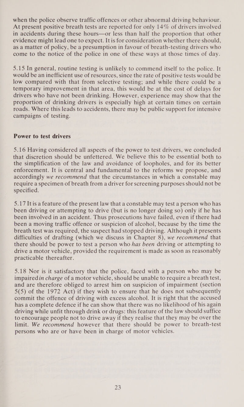 when the police observe traffic offences or other abnormal driving behaviour. At present positive breath tests are reported for only 14% of drivers involved in accidents during these hours—or less than half the proportion that other evidence might lead one to expect. It is for consideration whether there should, as a matter of policy, be a presumption in favour of breath-testing drivers who come to the notice of the police in one of these ways at those times of day. 5.15 In general, routine testing is unlikely to commend itself to the police. It would be an inefficient use of resources, since the rate of positive tests would be low compared with that from selective testing; and while there could be a temporary improvement in that area, this would be at the cost of delays for drivers who have not been drinking. However, experience may show that the proportion of drinking drivers is especially high at certain times on certain roads. Where this leads to accidents, there may be public support for intensive campaigns of testing. Power to test drivers 5.16 Having considered all aspects of the power to test drivers, we concluded that discretion should be unfettered. We believe this to be essential both to the simplification of the law and avoidance of loopholes, and for its better enforcement. It is central and fundamental to the reforms we propose, and accordingly we recommend that the circumstances in which a constable may require a specimen of breath from a driver for screening purposes should not be specified. 5.17 Itis a feature of the present law that a constable may test a person who has been driving or attempting to drive (but is no longer doing so) only if he has been involved in an accident. Thus prosecutions have failed, even if there had been a moving traffic offence or suspicion of alcohol, because by the time the breath test was required, the suspect had stopped driving. Although it presents difficulties of drafting (which we discuss in Chapter 8), we recommend that there should be power to test a person who has been driving or attempting to drive a motor vehicle, provided the requirement is made as soon as reasonably practicable thereafter. 5.18 Nor is it satisfactory that the police, faced with a person who may be impaired in charge of a motor vehicle, should be unable to require a breath test, and are therefore obliged to arrest him on suspicion of impairment (section 5(5) of the 1972 Act) if they wish to ensure that he does not subsequently commit the offence of driving with excess alcohol. It is right that the accused has a complete defence if he can show that there was no likelihood of his again driving while unfit through drink or drugs: this feature of the law should suffice to encourage people not to drive away if they realise that they may be over the limit. We recommend however that there should be power to breath-test persons who are or have been in charge of motor vehicles.