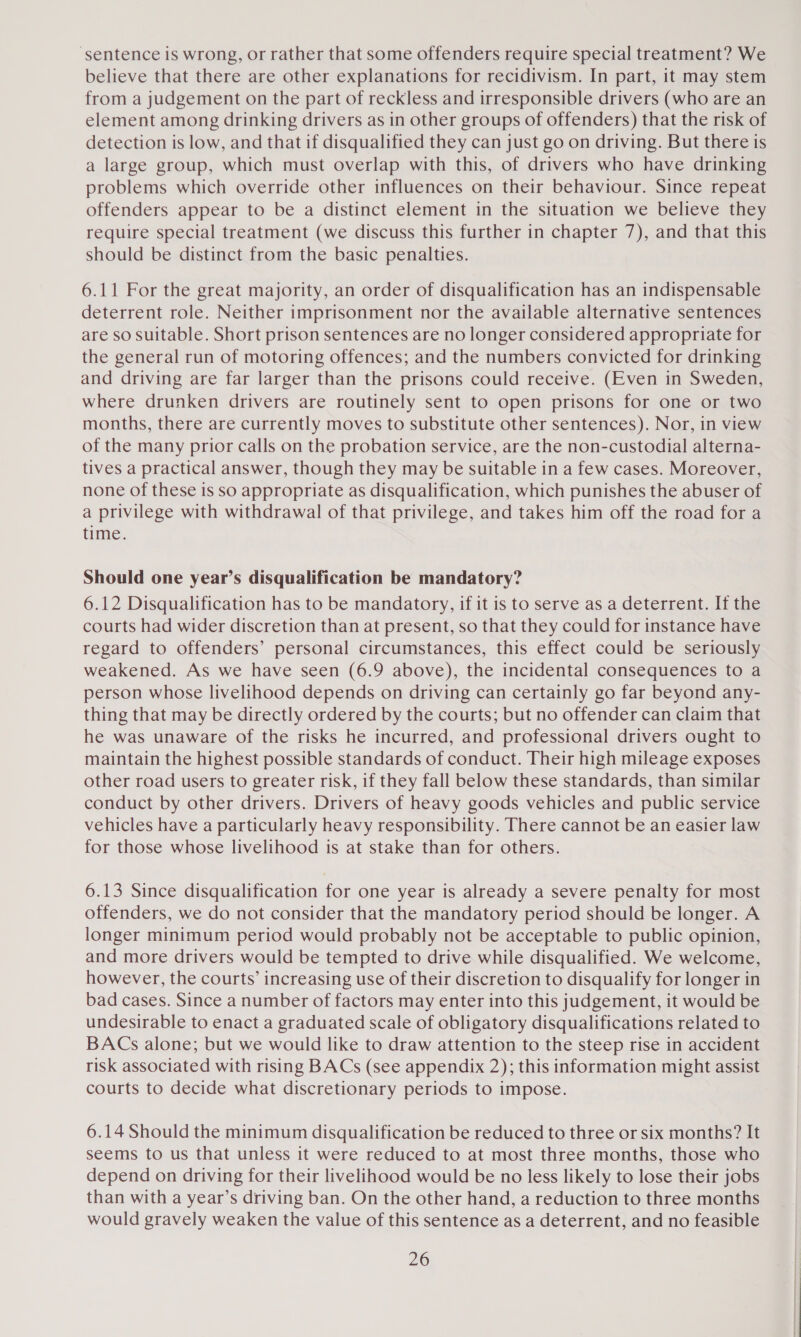 ‘sentence is wrong, or rather that some offenders require special treatment? We believe that there are other explanations for recidivism. In part, it may stem from a judgement on the part of reckless and irresponsible drivers (who are an element among drinking drivers as in other groups of offenders) that the risk of detection is low, and that if disqualified they can just go on driving. But there is a large group, which must overlap with this, of drivers who have drinking problems which override other influences on their behaviour. Since repeat offenders appear to be a distinct element in the situation we believe they require special treatment (we discuss this further in chapter 7), and that this should be distinct from the basic penalties. 6.11 For the great majority, an order of disqualification has an indispensable deterrent role. Neither imprisonment nor the available alternative sentences are So Suitable. Short prison sentences are no longer considered appropriate for the general run of motoring offences; and the numbers convicted for drinking and driving are far larger than the prisons could receive. (Even in Sweden, where drunken drivers are routinely sent to open prisons for one or two months, there are currently moves to substitute other sentences). Nor, in view of the many prior calls on the probation service, are the non-custodial alterna- tives a practical answer, though they may be suitable in a few cases. Moreover, none of these is so appropriate as disqualification, which punishes the abuser of a privilege with withdrawal of that privilege, and takes him off the road for a time. Should one year’s disqualification be mandatory? 6.12 Disqualification has to be mandatory, if it is to serve as a deterrent. If the courts had wider discretion than at present, so that they could for instance have regard to offenders’ personal circumstances, this effect could be seriously weakened. As we have seen (6.9 above), the incidental consequences to a person whose livelihood depends on driving can certainly go far beyond any- thing that may be directly ordered by the courts; but no offender can claim that he was unaware of the risks he incurred, and professional drivers ought to maintain the highest possible standards of conduct. Their high mileage exposes other road users to greater risk, if they fall below these standards, than similar conduct by other drivers. Drivers of heavy goods vehicles and public service vehicles have a particularly heavy responsibility. There cannot be an easier law for those whose livelihood is at stake than for others. 6.13 Since disqualification for one year is already a severe penalty for most offenders, we do not consider that the mandatory period should be longer. A longer minimum period would probably not be acceptable to public opinion, and more drivers would be tempted to drive while disqualified. We welcome, however, the courts’ increasing use of their discretion to disqualify for longer in bad cases. Since a number of factors may enter into this judgement, it would be undesirable to enact a graduated scale of obligatory disqualifications related to BACs alone; but we would like to draw attention to the steep rise in accident risk associated with rising BACs (see appendix 2); this information might assist courts to decide what discretionary periods to impose. 6.14 Should the minimum disqualification be reduced to three or six months? It seems to us that unless it were reduced to at most three months, those who depend on driving for their livelihood would be no less likely to lose their jobs than with a year’s driving ban. On the other hand, a reduction to three months would gravely weaken the value of this sentence as a deterrent, and no feasible