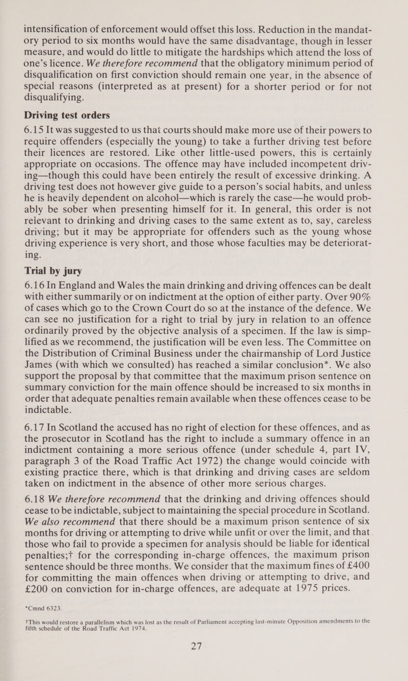 ory period to six months would have the same disadvantage, though in lesser measure, and would do little to mitigate the hardships which attend the loss of one’s licence. We therefore recommend that the obligatory minimum period of disqualification on first conviction should remain one year, in the absence of special reasons (interpreted as at present) for a shorter period or for not disqualifying. Driving test orders 6.15 It was suggested to us that courts should make more use of their powers to require offenders (especially the young) to take a further driving test before their licences are restored. Like other little-used powers, this is certainly appropriate on occasions. The offence may have included incompetent driv- ing—though this could have been entirely the result of excessive drinking. A driving test does not however give guide to a person’s social habits, and unless he is heavily dependent on alcohol—which is rarely the case—he would prob- ably be sober when presenting himself for it. In general, this order is not relevant to drinking and driving cases to the same extent as to, say, careless driving; but it may be appropriate for offenders such as the young whose driving experience is very short, and those whose faculties may be deteriorat- ing. Trial by jury 6.16 In England and Wales the main drinking and driving offences can be dealt with either summarily or on indictment at the option of either party. Over 90% of cases which go to the Crown Court do so at the instance of the defence. We can see no justification for a right to trial by jury in relation to an offence ordinarily proved by the objective analysis of a specimen. If the law is simp- lified as we recommen4d, the justification will be even less. The Committee on the Distribution of Criminal Business under the chairmanship of Lord Justice James (with which we consulted) has reached a similar conclusion*. We also support the proposal by that committee that the maximum prison sentence on summary conviction for the main offence should be increased to six months in order that adequate penalties remain available when these offences cease to be indictable. 6.17 In Scotland the accused has no right of election for these offences, and as the prosecutor in Scotland has the right to include a summary offence in an indictment containing a more serious offence (under schedule 4, part IV, paragraph 3 of the Road Traffic Act 1972) the change would coincide with existing practice there, which is that drinking and driving cases are seldom taken on indictment in the absence of other more serious charges. 6.18 We therefore recommend that the drinking and driving offences should cease to be indictable, subject to maintaining the special procedure in Scotland. We also recommend that there should be a maximum prison sentence of six months for driving or attempting to drive while unfit or over the limit, and that. those who fail to provide a specimen for analysis should be liable for identical penalties;t for the corresponding in-charge offences, the maximum prison sentence should be three months. We consider that the maximum fines of £400 for committing the main offences when driving or attempting to drive, and £200 on conviction for in-charge offences, are adequate at 1975 prices. *Cmnd 6323. +This would restore a parallelism which was lost as the result of Parliament accepting last-minute Opposition amendments to the fifth schedule of the Road Traffic Act 1974. os)