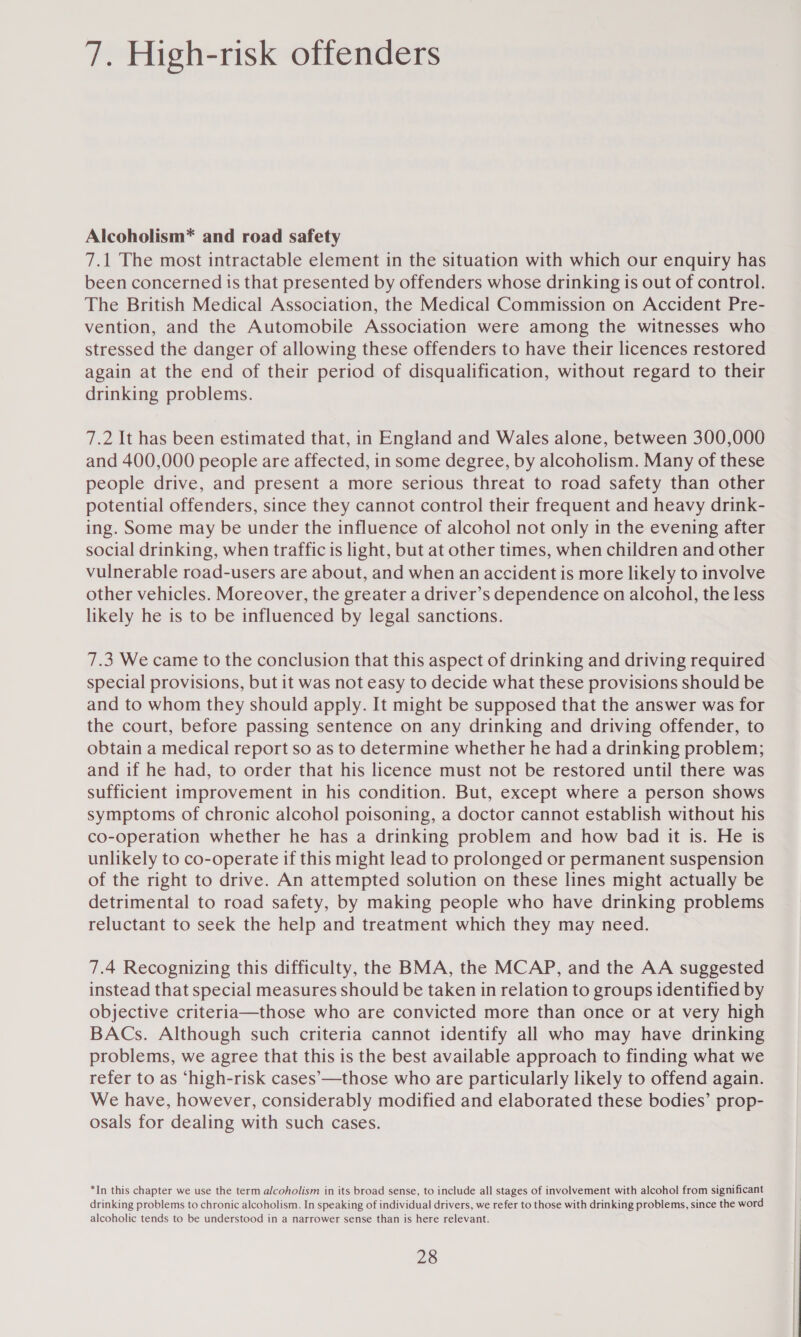 7. High-risk offenders Alcoholism* and road safety 7.1 The most intractable element in the situation with which our enquiry has been concerned ts that presented by offenders whose drinking is out of control. The British Medical Association, the Medical Commission on Accident Pre- vention, and the Automobile Association were among the witnesses who stressed the danger of allowing these offenders to have their licences restored again at the end of their period of disqualification, without regard to their drinking problems. 7.2 It has been estimated that, in England and Wales alone, between 300,000 and 400,000 people are affected, in some degree, by alcoholism. Many of these people drive, and present a more serious threat to road safety than other potential offenders, since they cannot control their frequent and heavy drink- ing. Some may be under the influence of alcohol not only in the evening after social drinking, when traffic is light, but at other times, when children and other vulnerable road-users are about, and when an accident is more likely to involve other vehicles. Moreover, the greater a driver’s dependence on alcohol, the less likely he is to be influenced by legal sanctions. 7.3 We came to the conclusion that this aspect of drinking and driving required special provisions, but it was not easy to decide what these provisions should be and to whom they should apply. It might be supposed that the answer was for the court, before passing sentence on any drinking and driving offender, to obtain a medical report so as to determine whether he had a drinking problem; and if he had, to order that his licence must not be restored until there was sufficient improvement in his condition. But, except where a person shows symptoms of chronic alcohol poisoning, a doctor cannot establish without his co-operation whether he has a drinking problem and how bad it is. He is unlikely to co-operate if this might lead to prolonged or permanent suspension of the right to drive. An attempted solution on these lines might actually be detrimental to road safety, by making people who have drinking problems reluctant to seek the help and treatment which they may need. 7.4 Recognizing this difficulty, the BMA, the MCAP, and the AA suggested instead that special measures should be taken in relation to groups identified by objective criteria—those who are convicted more than once or at very high BACs. Although such criteria cannot identify all who may have drinking problems, we agree that this is the best available approach to finding what we refer to as ‘high-risk cases’-—those who are particularly likely to offend again. We have, however, considerably modified and elaborated these bodies’ prop- osals for dealing with such cases. *In this chapter we use the term alcoholism in its broad sense, to include all stages of involvement with alcohol from significant drinking problems to chronic alcoholism. In speaking of individual drivers, we refer to those with drinking problems, since the word alcoholic tends to be understood in a narrower sense than is here relevant.