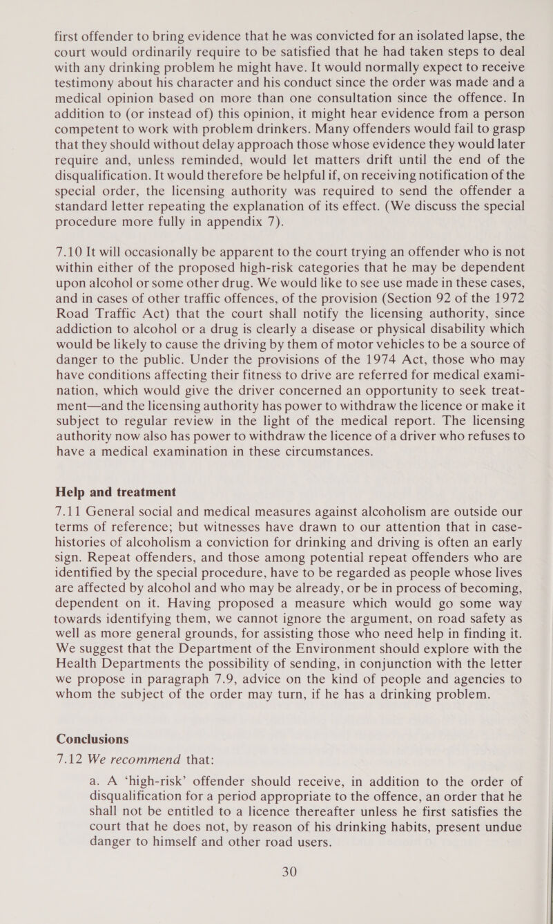 first offender to bring evidence that he was convicted for an isolated lapse, the court would ordinarily require to be satisfied that he had taken steps to deal with any drinking problem he might have. It would normally expect to receive testimony about his character and his conduct since the order was made and a medical opinion based on more than one consultation since the offence. In addition to (or instead of) this opinion, it might hear evidence from a person competent to work with problem drinkers. Many offenders would fail to grasp that they should without delay approach those whose evidence they would later require and, unless reminded, would let matters drift until the end of the disqualification. It would therefore be helpful if, on receiving notification of the special order, the licensing authority was required to send the offender a standard letter repeating the explanation of its effect. (We discuss the special procedure more fully in appendix 7). 7.10 It will occasionally be apparent to the court trying an offender who is not within either of the proposed high-risk categories that he may be dependent upon alcohol or some other drug. We would like to see use made in these cases, and in cases of other traffic offences, of the provision (Section 92 of the 1972 Road Traffic Act) that the court shall notify the licensing authority, since addiction to alcohol or a drug is clearly a disease or physical disability which would be likely to cause the driving by them of motor vehicles to be a source of danger to the public. Under the provisions of the 1974 Act, those who may have conditions affecting their fitness to drive are referred for medical exami- nation, which would give the driver concerned an opportunity to seek treat- ment—and the licensing authority has power to withdraw the licence or make it subject to regular review in the light of the medical report. The licensing authority now also has power to withdraw the licence of a driver who refuses to have a medical examination in these circumstances. Help and treatment 7.11 General social and medical measures against alcoholism are outside our terms of reference; but witnesses have drawn to our attention that in case- histories of alcoholism a conviction for drinking and driving is often an early sign. Repeat offenders, and those among potential repeat offenders who are identified by the special procedure, have to be regarded as people whose lives are affected by alcohol and who may be already, or be in process of becoming, dependent on it. Having proposed a measure which would go some way towards identifying them, we cannot ignore the argument, on road safety as well as more general grounds, for assisting those who need help in finding it. We suggest that the Department of the Environment should explore with the Health Departments the possibility of sending, in conjunction with the letter we propose in paragraph 7.9, advice on the kind of people and agencies to whom the subject of the order may turn, if he has a drinking problem. Conclusions 7.12 We recommend that: a. A ‘high-risk’ offender should receive, in addition to the order of disqualification for a period appropriate to the offence, an order that he shall not be entitled to a licence thereafter unless he first satisfies the court that he does not, by reason of his drinking habits, present undue danger to himself and other road users.