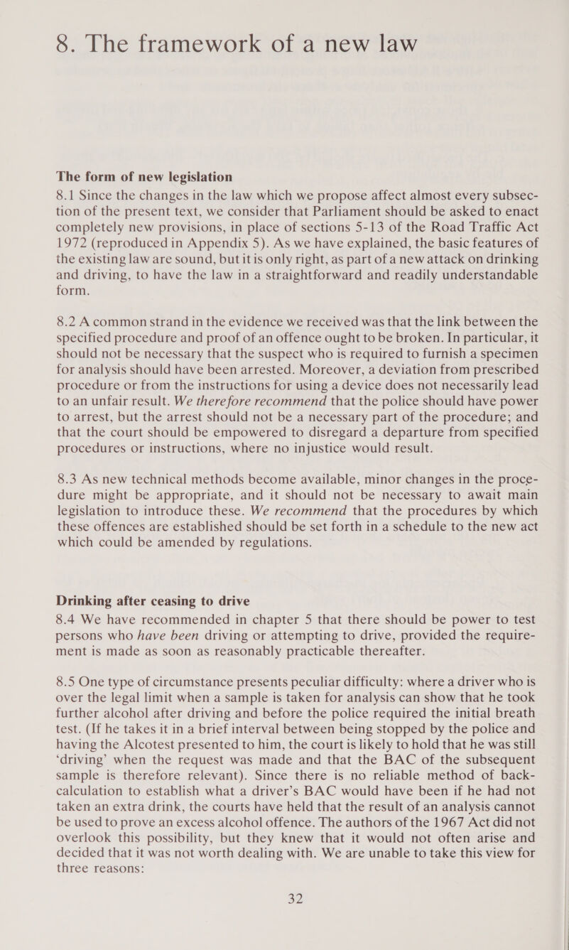 8. The framework of a new law The form of new legislation 8.1 Since the changes in the law which we propose affect almost every subsec- tion of the present text, we consider that Parliament should be asked to enact completely new provisions, in place of sections 5-13 of the Road Traffic Act 1972 (reproduced in Appendix 5). As we have explained, the basic features of the existing law are sound, but it is only right, as part of a new attack on drinking and driving, to have the law in a straightforward and readily understandable form. 8.2 Acommon strand in the evidence we received was that the link between the specified procedure and proof of an offence ought to be broken. In particular, it should not be necessary that the suspect who is required to furnish a specimen for analysis should have been arrested. Moreover, a deviation from prescribed procedure or from the instructions for using a device does not necessarily lead to an unfair result. We therefore recommend that the police should have power to arrest, but the arrest should not be a necessary part of the procedure; and that the court should be empowered to disregard a departure from specified procedures or instructions, where no injustice would result. 8.3 As new technical methods become available, minor changes in the proce- dure might be appropriate, and it should not be necessary to await main legislation to introduce these. We recommend that the procedures by which these offences are established should be set forth in a schedule to the new act which could be amended by regulations. Drinking after ceasing to drive 8.4 We have recommended in chapter 5 that there should be power to test persons who have been driving or attempting to drive, provided the require- ment is made as soon as reasonably practicable thereafter. 8.5 One type of circumstance presents peculiar difficulty: where a driver who is over the legal limit when a sample is taken for analysis can show that he took further alcohol after driving and before the police required the initial breath test. (If he takes it in a brief interval between being stopped by the police and having the Alcotest presented to him, the court is likely to hold that he was still ‘driving’ when the request was made and that the BAC of the subsequent sample is therefore relevant). Since there is no reliable method of back- calculation to establish what a driver’s BAC would have been if he had not taken an extra drink, the courts have held that the result of an analysis cannot be used to prove an excess alcohol offence. The authors of the 1967 Act did not overlook this possibility, but they knew that it would not often arise and decided that it was not worth dealing with. We are unable to take this view for three reasons: