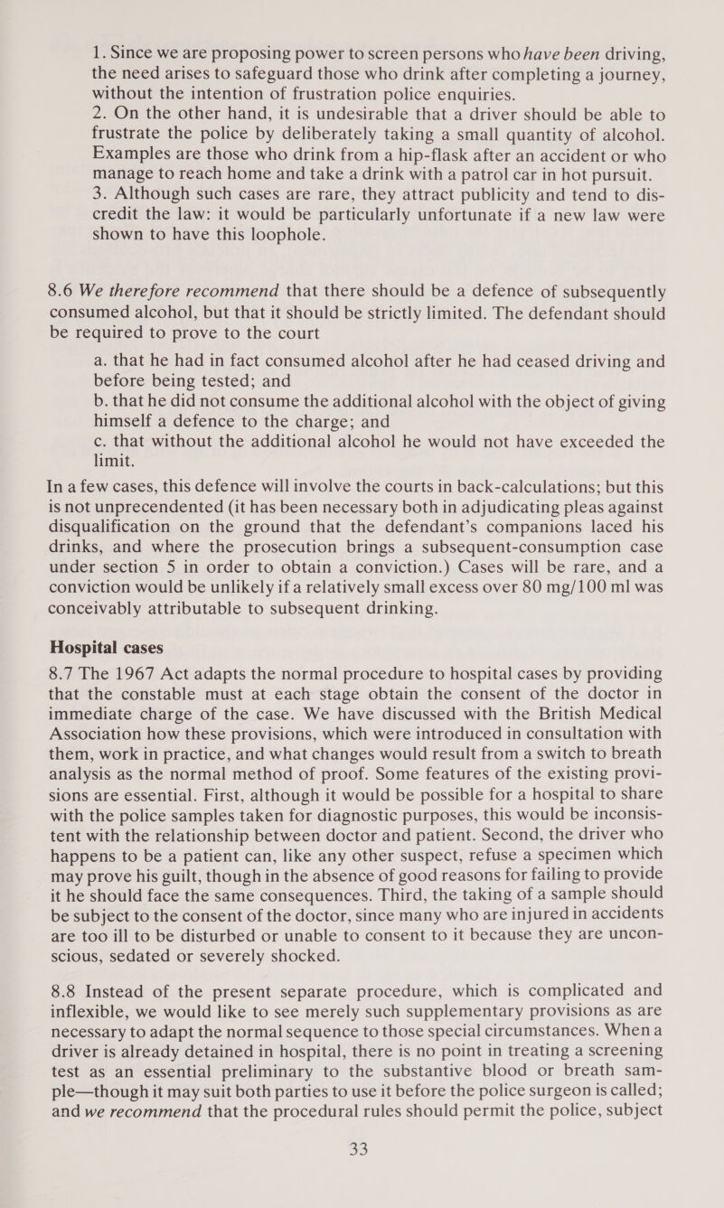 1. Since we are proposing power to screen persons who have been driving, the need arises to safeguard those who drink after completing a journey, without the intention of frustration police enquiries. 2. On the other hand, it is undesirable that a driver should be able to frustrate the police by deliberately taking a small quantity of alcohol. Examples are those who drink from a hip-flask after an accident or who manage to reach home and take a drink with a patrol car in hot pursuit. 3. Although such cases are rare, they attract publicity and tend to dis- credit the law: it would be particularly unfortunate if a new law were shown to have this loophole. 8.6 We therefore recommend that there should be a defence of subsequently consumed alcohol, but that it should be strictly limited. The defendant should be required to prove to the court a. that he had in fact consumed alcohol after he had ceased driving and before being tested; and b. that he did not consume the additional alcohol with the object of giving himself a defence to the charge; and c. that without the additional alcohol he would not have exceeded the limit. In a few cases, this defence will involve the courts in back-calculations; but this is not unprecendented (it has been necessary both in adjudicating pleas against disqualification on the ground that the defendant’s companions laced his drinks, and where the prosecution brings a subsequent-consumption case under section 5 in order to obtain a conviction.) Cases will be rare, and a conviction would be unlikely if a relatively small excess over 80 mg/100 ml was conceivably attributable to subsequent drinking. Hospital cases 8.7 The 1967 Act adapts the normal procedure to hospital cases by providing that the constable must at each stage obtain the consent of the doctor in immediate charge of the case. We have discussed with the British Medical Association how these provisions, which were introduced in consultation with them, work in practice, and what changes would result from a switch to breath analysis as the normal method of proof. Some features of the existing provi- sions are essential. First, although it would be possible for a hospital to share with the police samples taken for diagnostic purposes, this would be inconsis- tent with the relationship between doctor and patient. Second, the driver who happens to be a patient can, like any other suspect, refuse a specimen which may prove his guilt, though in the absence of good reasons for failing to provide it he should face the same consequences. Third, the taking of a sample should be subject to the consent of the doctor, since many who are injured in accidents are too ill to be disturbed or unable to consent to it because they are uncon- scious, sedated or severely shocked. 8.8 Instead of the present separate procedure, which is complicated and inflexible, we would like to see merely such supplementary provisions as are necessary to adapt the normal sequence to those special circumstances. When a driver is already detained in hospital, there is no point in treating a screening test as an essential preliminary to the substantive blood or breath sam- ple—though it may suit both parties to use it before the police surgeon is called; and we recommend that the procedural rules should permit the police, subject