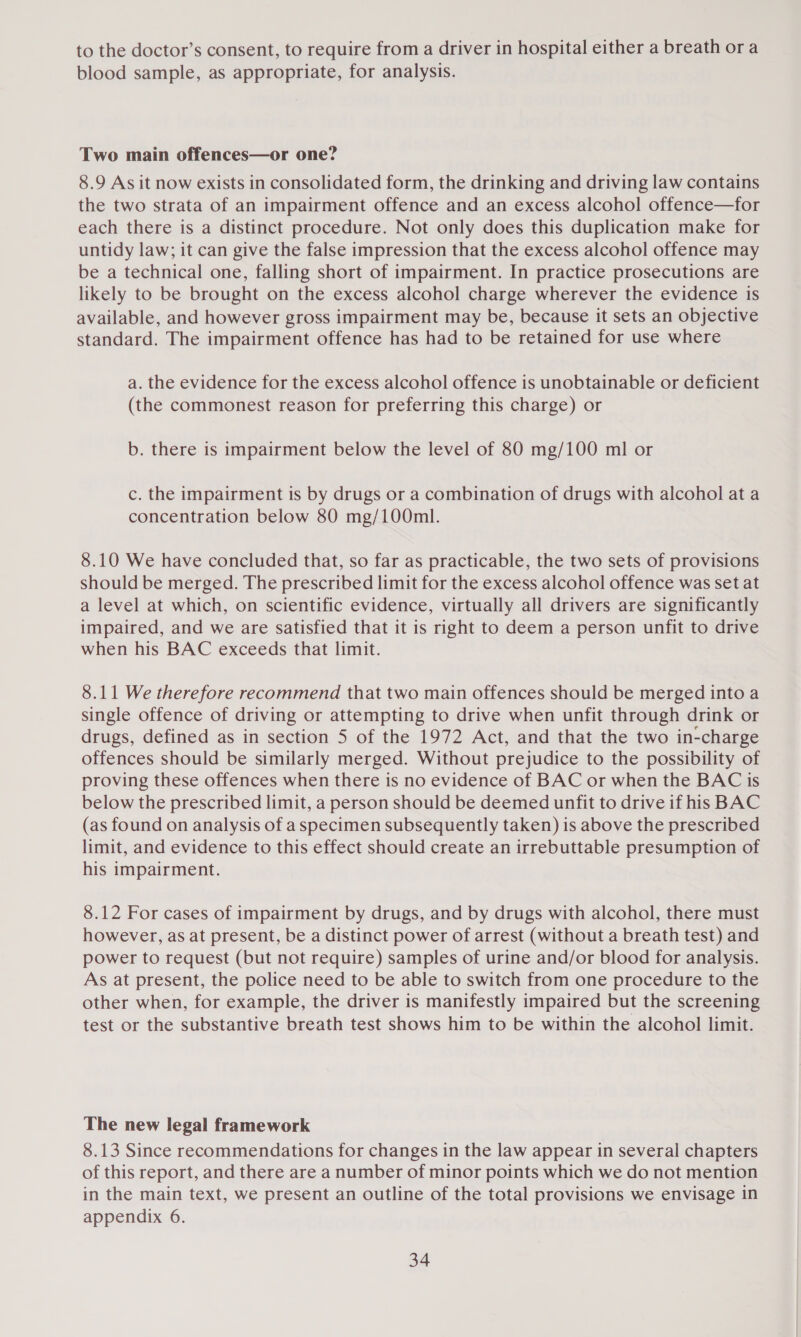 to the doctor’s consent, to require from a driver in hospital either a breath ora blood sample, as appropriate, for analysis. Two main offences—or one? 8.9 As it now exists in consolidated form, the drinking and driving law contains the two strata of an impairment offence and an excess alcohol offence—for each there is a distinct procedure. Not only does this duplication make for untidy law; it can give the false impression that the excess alcohol offence may be a technical one, falling short of impairment. In practice prosecutions are likely to be brought on the excess alcohol charge wherever the evidence is available, and however gross impairment may be, because it sets an objective standard. The impairment offence has had to be retained for use where a. the evidence for the excess alcohol offence is unobtainable or deficient (the commonest reason for preferring this charge) or b. there is impairment below the level of 80 mg/100 ml or c. the impairment is by drugs or a combination of drugs with alcohol at a concentration below 80 mg/100ml. 8.10 We have concluded that, so far as practicable, the two sets of provisions should be merged. The prescribed limit for the excess alcohol offence was set at a level at which, on scientific evidence, virtually all drivers are significantly impaired, and we are satisfied that it is right to deem a person unfit to drive when his BAC exceeds that limit. 8.11 We therefore recommend that two main offences should be merged into a single offence of driving or attempting to drive when unfit through drink or drugs, defined as in section 5 of the 1972 Act, and that the two in-charge offences should be similarly merged. Without prejudice to the possibility of proving these offences when there is no evidence of BAC or when the BAC is below the prescribed limit, a person should be deemed unfit to drive if his BAC (as found on analysis of a specimen subsequently taken) is above the prescribed limit, and evidence to this effect should create an irrebuttable presumption of his impairment. 8.12 For cases of impairment by drugs, and by drugs with alcohol, there must however, as at present, be a distinct power of arrest (without a breath test) and power to request (but not require) samples of urine and/or blood for analysis. As at present, the police need to be able to switch from one procedure to the other when, for example, the driver is manifestly impaired but the screening test or the substantive breath test shows him to be within the alcohol limit. The new legal framework 8.13 Since recommendations for changes in the law appear in several chapters of this report, and there are a number of minor points which we do not mention in the main text, we present an outline of the total provisions we envisage in appendix 6.