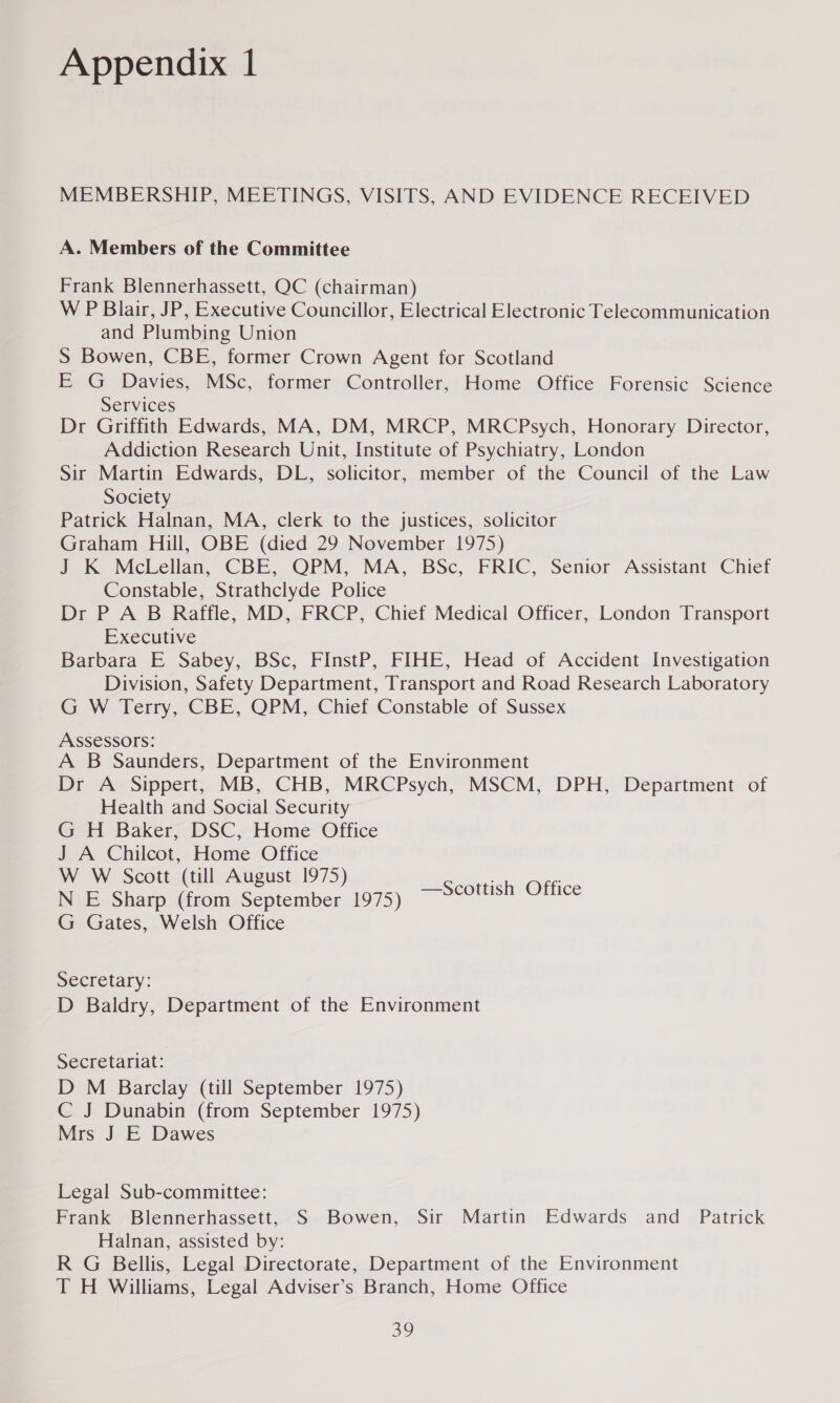 MEMBERSHIP, MEETINGS, VISITS, AND EVIDENCE RECEIVED A. Members of the Committee Frank Blennerhassett, QC (chairman) W P Blair, JP, Executive Councillor, Electrical Electronic Telecommunication and Plumbing Union S Bowen, CBE, former Crown Agent for Scotland E G Davies, MSc, former Controller, Home Office Forensic Science Services Dr Griffith Edwards, MA, DM, MRCP, MRCPsych, Honorary Director, Addiction Research Unit, Institute of Psychiatry, London Sir Martin Edwards, DL, solicitor, member of the Council of the Law Society Patrick Halnan, MA, clerk to the justices, solicitor Graham Hill, OBE (died 29 November 1975) J K McLellan, CBE, QPM, MA, BSc, FRIC, Senior Assistant Chief Constable, Strathclyde Police Dr P A B Raffle, MD, FRCP, Chief Medical Officer, London Transport Executive Barbara E Sabey, BSc, FiInstP, FIHE, Head of Accident Investigation Division, Safety Department, Transport and Road Research Laboratory G W Terry, CBE, QPM, Chief Constable of Sussex Assessors: A B Saunders, Department of the Environment Dr A Sippert, MB, CHB, MRCPsych, MSCM, DPH, Department of Health and Social Security G H Baker, DSC, Home Office J A Chilcot, Home Office W W Scott (till August 1975) N E Sharp (from September 1975) G Gates, Welsh Office —Scottish Office Secretary: D Baldry, Department of the Environment Secretariat: D M Barclay (till September 1975) C J Dunabin (from September 1975) Mrs J E Dawes Legal Sub-committee: Frank Blennerhassett, S Bowen, Sir Martin Edwards and Patrick Halnan, assisted by: R G Bellis, Legal Directorate, Department of the Environment T H Williams, Legal Adviser’s Branch, Home Office