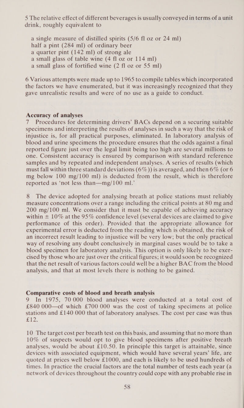 5 The relative effect of different beverages is usually conveyed in terms of a unit drink, roughly equivalent to a single measure of distilled spirits (5/6 fl oz or 24 ml) half a pint (284 ml) of ordinary beer a quarter pint (142 ml) of strong ale a small glass of table wine (4 fl oz or 114 ml) a small glass of fortified wine (2 fl oz or 55 ml) 6 Various attempts were made up to 1965 to compile tables which incorporated the factors we have enumerated, but it was increasingly recognized that they gave unrealistic results and were of no use as a guide to conduct. Accuracy of analyses 7 Procedures for determining drivers’ BACs depend on a securing suitable specimens and interpreting the results of analyses in such a way that the risk of injustice is, for all practical purposes, eliminated. In laboratory analysis of blood and urine specimens the procedure ensures that the odds against a final reported figure just over the legal limit being too high are several millions to one. Consistent accuracy 1s ensured by comparison with standard reference samples and by repeated and independent analyses. A series of results (which must fall within three standard deviations (6%)) is averaged, and then 6% (or 6 mg below 100 mg/100 ml) is deducted from the result, which is therefore reported as ‘not less than—mg/100 ml.’ 8 The device adopted for analysing breath at police stations must reliably measure concentrations over a range including the critical points at 80 mg and 200 mg/100 ml. We consider that it must be capable of achieving accuracy within + 10% at the 95% confidence level (several devices are claimed to give performance of this order). Provided that the appropriate allowance for experimental error is deducted from the reading which is obtained, the risk of an incorrect result leading to injustice will be very low; but the only practical way of resolving any doubt conclusively in marginal cases would be to take a blood specimen for laboratory analysis. This option is only likely to be exer- cised by those who are just over the critical figures; it would soon be recognized that the net result of various factors could well be a higher BAC from the blood analysis, and that at most levels there is nothing to be gained. Comparative costs of blood and breath analysis 9 In 1975, 70000 blood analyses were conducted at a total cost of £840 000—of which £700 000 was the cost of taking specimens at police stations and £140 000 that of laboratory analyses. The cost per case was thus fz. 10 The target cost per breath test on this basis, and assuming that no more than 10% of suspects would opt to give blood specimens after positive breath analyses, would be about £10.50. In principle this target is attainable, since devices with associated equipment, which would have several years’ life, are quoted at prices well below £1000, and each is likely to be used hundreds of times. In practice the crucial factors are the total number of tests each year (a network of devices throughout the country could cope with any probable rise in