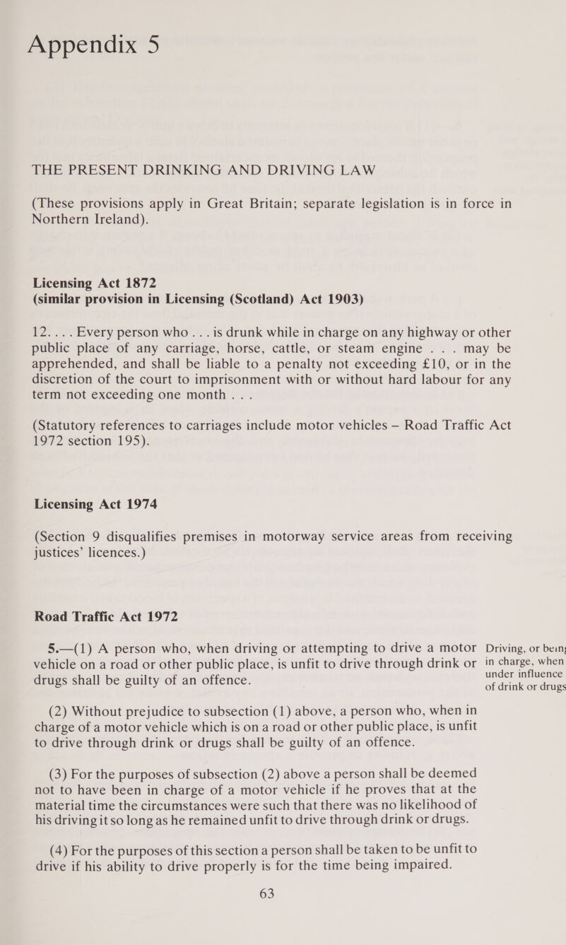 THE PRESENT DRINKING AND DRIVING LAW (These provisions apply in Great Britain; separate legislation is in force in Northern Ireland). Licensing Act 1872 (similar provision in Licensing (Scotland) Act 1903) 12.... Every person who... is drunk while in charge on any highway or other public place of any carriage, horse, cattle, or steam engine . . . may be apprehended, and shall be liable to a penalty not exceeding £10, or in the discretion of the court to imprisonment with or without hard labour for any term not exceeding One month ... (Statutory references to carriages include motor vehicles — Road Traffic Act 1972 section 195). Licensing Act 1974 (Section 9 disqualifies premises in motorway service areas from receiving justices’ licences.) Road Traffic Act 1972 5.—(1) A person who, when driving or attempting to drive a motor Driving, or bein, vehicle on a road or other public place, is unfit to drive through drink or 1” ee when . under influence drugs shall be guilty of an offence. Sidink Caan (2) Without prejudice to subsection (1) above, a person who, when in charge of a motor vehicle which is on a road or other public place, is unfit to drive through drink or drugs shall be guilty of an offence. (3) For the purposes of subsection (2) above a person shall be deemed not to have been in charge of a motor vehicle if he proves that at the material time the circumstances were such that there was no likelihood of his driving it so long as he remained unfit to drive through drink or drugs. (4) For the purposes of this section a person shall be taken to be unfit to drive if his ability to drive properly is for the time being impaired.