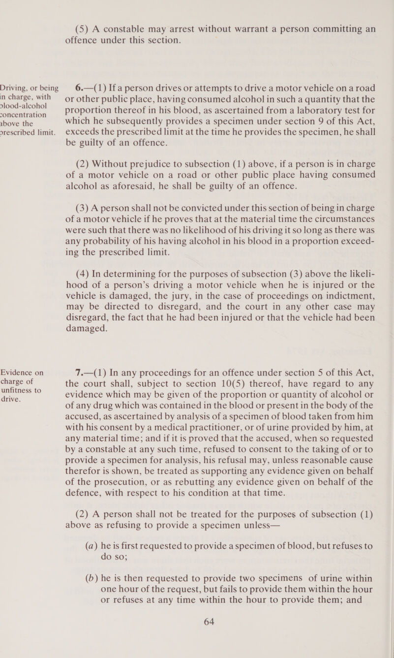 Driving, or being in charge, with dlood-alcohol concentration above the orescribed limit. Evidence on charge of unfitness to drive. (5) A constable may arrest without warrant a person committing an offence under this section. 6.—(1) Ifa person drives or attempts to drive a motor vehicle on a road or other public place, having consumed alcohol in such a quantity that the proportion thereof in his blood, as ascertained from a laboratory test for which he subsequently provides a specimen under section 9 of this Act, exceeds the prescribed limit at the time he provides the specimen, he shall be guilty of an offence. (2) Without prejudice to subsection (1) above, if a person is in charge of a motor vehicle on a road or other public place having consumed alcohol as aforesaid, he shall be guilty of an offence. (3) A person shall not be convicted under this section of being in charge of a motor vehicle if he proves that at the material time the circumstances were such that there was no likelihood of his driving it so long as there was any probability of his having alcohol in his blood in a proportion exceed- ing the prescribed limit. (4) In determining for the purposes of subsection (3) above the likeli- hood of a person’s driving a motor vehicle when he is injured or the vehicle is damaged, the jury, in the case of proceedings on indictment, may be directed to disregard, and the court in any other case may disregard, the fact that he had been injured or that the vehicle had been damaged. 7.—(1) In any proceedings for an offence under section 5 of this Act, the court shall, subject to section 10(5) thereof, have regard to any evidence which may be given of the proportion or quantity of alcohol or of any drug which was contained in the blood or present in the body of the accused, as ascertained by analysis of a specimen of blood taken from him with his consent by a medical practitioner, or of urine provided by him, at any material time; and if it is proved that the accused, when so requested by a constable at any such time, refused to consent to the taking of or to provide a specimen for analysis, his refusal may, unless reasonable cause therefor is shown, be treated as supporting any evidence given on behalf of the prosecution, or as rebutting any evidence given on behalf of the defence, with respect to his condition at that time. (2) A person shall not be treated for the purposes of subsection (1) above as refusing to provide a specimen unless— (a) he is first requested to provide a specimen of blood, but refuses to do so; (b) he is then requested to provide two specimens of urine within one hour of the request, but fails to provide them within the hour or refuses at any time within the hour to provide them; and