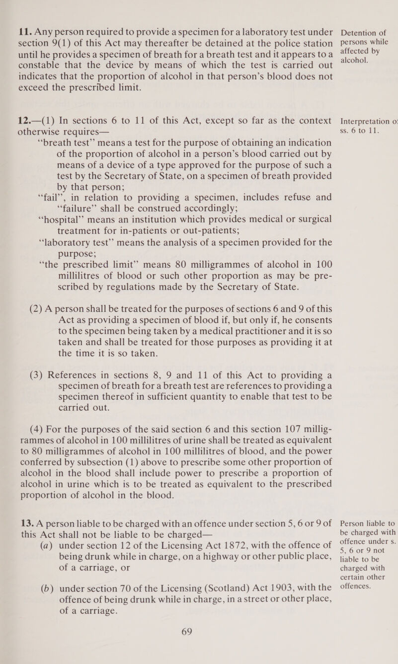 section 9(1) of this Act may thereafter be detained at the police station until he provides a specimen of breath for a breath test and it appears toa constable that the device by means of which the test is carried out indicates that the proportion of alcohol in that person’s blood does not exceed the prescribed limit. 12.—(1) In sections 6 to 11 of this Act, except so far as the context otherwise requires— ‘breath test” means a test for the purpose of obtaining an indication of the proportion of alcohol in a person’s blood carried out by means of a device of a type approved for the purpose of such a test by the Secretary of State, on a specimen of breath provided by that person; “fail”, in relation to providing a specimen, includes refuse and “failure” shall be construed accordingly; ‘hospital’? means an institution which provides medical or surgical treatment for in-patients or out-patients; ‘laboratory test’’ means the analysis of a specimen provided for the purpose; “the prescribed limit” means 80 milligrammes of alcohol in 100 millilitres of blood or such other proportion as may be pre- scribed by regulations made by the Secretary of State. (2) A person shall be treated for the purposes of sections 6 and 9 of this Act as providing a specimen of blood if, but only if, he consents to the specimen being taken by a medical practitioner and it is so taken and shall be treated for those purposes as providing it at the time it is so taken. (3) References in sections 8, 9 and 11 of this Act to providing a specimen of breath for a breath test are references to providing a specimen thereof in sufficient quantity to enable that test to be carried out. (4) For the purposes of the said section 6 and this section 107 millig- rammes of alcohol in 100 millilitres of urine shall be treated as equivalent to 80 milligrammes of alcohol in 100 millilitres of blood, and the power conferred by subsection (1) above to prescribe some other proportion of alcohol in the blood shall include power to prescribe a proportion of alcohol in urine which is to be treated as equivalent to the prescribed proportion of alcohol in the blood. 13. A person liable to be charged with an offence under section 5, 6 or 9 of this Act shall not be liable to be charged— (a) under section 12 of the Licensing Act 1872, with the offence of being drunk while in charge, on a highway or other public place, of a carriage, or (b) under section 70 of the Licensing (Scotland) Act 1903, with the offence of being drunk while in charge, in a street or other place, of a carriage. 69 persons while affected by alcohol. Interpretation o. Ss, 6 fo Pi. Person liable to be charged with offence under s. 5, 6 or 9 not liable to be charged with certain other offences.