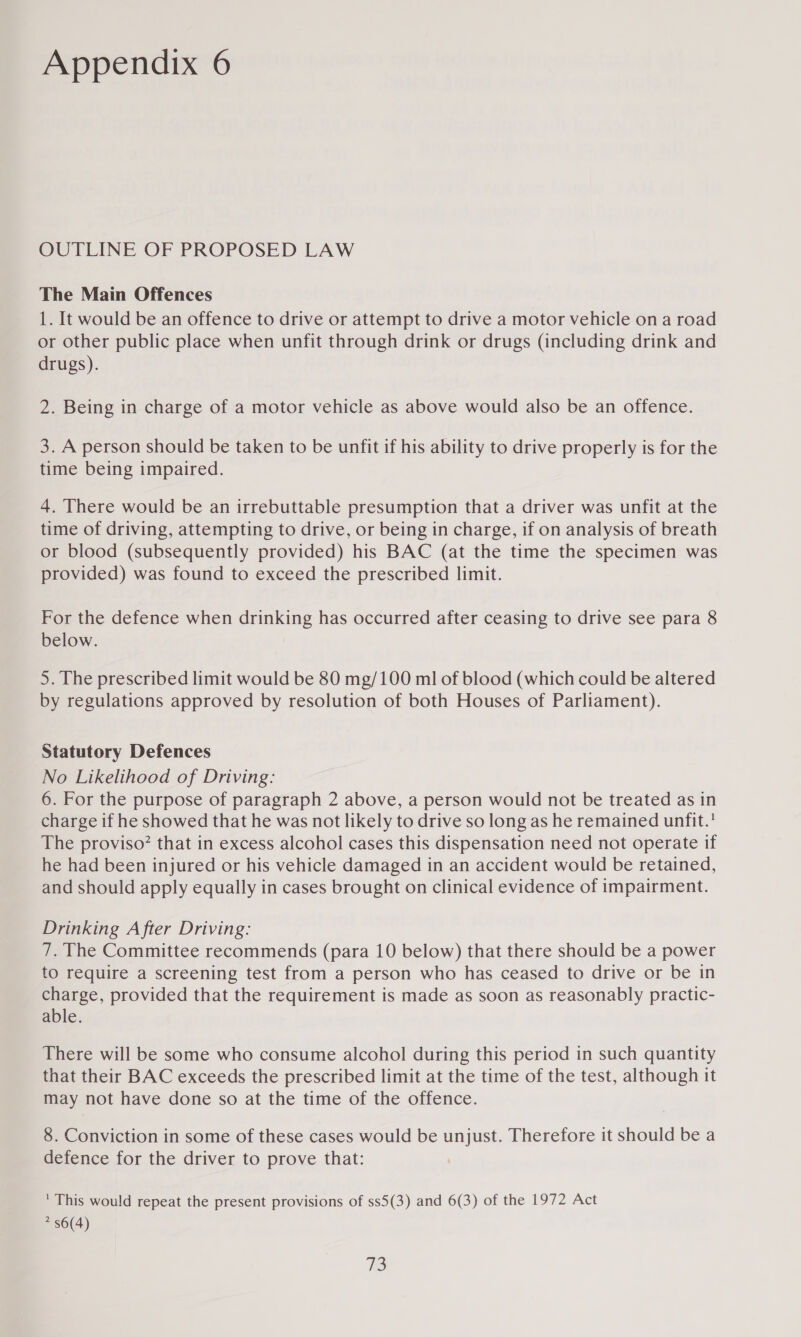 OUTLINE OF PROPOSED LAW The Main Offences 1. It would be an offence to drive or attempt to drive a motor vehicle on a road or other public place when unfit through drink or drugs (including drink and drugs). 2. Being in charge of a motor vehicle as above would also be an offence. 3. A person should be taken to be unfit if his ability to drive properly is for the time being impaired. 4. There would be an irrebuttable presumption that a driver was unfit at the time of driving, attempting to drive, or being in charge, if on analysis of breath or blood (subsequently provided) his BAC (at the time the specimen was provided) was found to exceed the prescribed limit. For the defence when drinking has occurred after ceasing to drive see para 8 below. 5. The prescribed limit would be 80 mg/100 ml of blood (which could be altered by regulations approved by resolution of both Houses of Parliament). Statutory Defences No Likelihood of Driving: 6. For the purpose of paragraph 2 above, a person would not be treated as in charge if he showed that he was not likely to drive so long as he remained unfit.’ The proviso? that in excess alcohol cases this dispensation need not operate if he had been injured or his vehicle damaged in an accident would be retained, and should apply equally in cases brought on clinical evidence of impairment. Drinking After Driving: 7. The Committee recommends (para 10 below) that there should be a power to require a screening test from a person who has ceased to drive or be in charge, provided that the requirement is made as soon as reasonably practic- able. There will be some who consume alcohol during this period in such quantity that their BAC exceeds the prescribed limit at the time of the test, although it may not have done so at the time of the offence. 8. Conviction in some of these cases would be unjust. Therefore it should be a defence for the driver to prove that: ' This would repeat the present provisions of ss5(3) and 6(3) of the 1972 Act * $6(4) 76